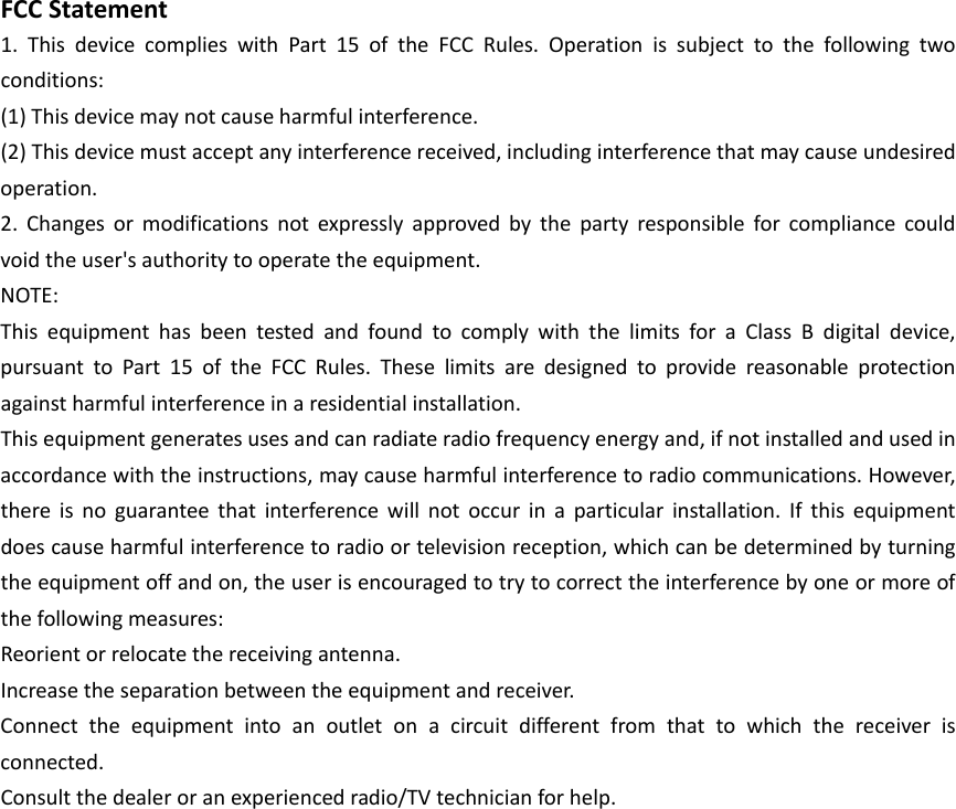  FCCStatement1.ThisdevicecomplieswithPart15oftheFCCRules.Operationissubjecttothefollowingtwoconditions:(1)Thisdevicemaynotcauseharmfulinterference.(2)Thisdevicemustacceptanyinterferencereceived,includinginterferencethatmaycauseundesiredoperation.2.Changesormodificationsnotexpresslyapprovedbythepartyresponsibleforcompliancecouldvoidtheuser&apos;sauthoritytooperatetheequipment.NOTE:ThisequipmenthasbeentestedandfoundtocomplywiththelimitsforaClassBdigitaldevice,pursuanttoPart15oftheFCCRules.Theselimitsaredesignedtoprovidereasonableprotectionagainstharmfulinterferenceinaresidentialinstallation.Thisequipmentgeneratesusesandcanradiateradiofrequencyenergyand,ifnotinstalledandusedinaccordancewiththeinstructions,maycauseharmfulinterferencetoradiocommunications.However,thereisnoguaranteethatinterferencewillnotoccurinaparticularinstallation.Ifthisequipmentdoescauseharmfulinterferencetoradioortelevisionreception,whichcanbedeterminedbyturningtheequipmentoffandon,theuserisencouragedtotrytocorrecttheinterferencebyoneormoreofthefollowingmeasures:Reorientorrelocatethereceivingantenna.Increasetheseparationbetweentheequipmentandreceiver.Connecttheequipmentintoanoutletonacircuitdifferentfromthattowhichthereceiverisconnected.Consultthedealeroranexperiencedradio/TVtechnicianforhelp.