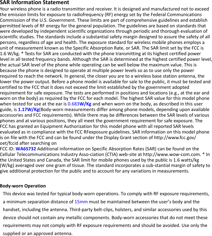 SARInformationStatementYourwirelessphoneisaradiotransmitterandreceiver.Itisdesignedandmanufacturednottoexceedtheemissionlimitsforexposuretoradiofrequency(RF)energysetbytheFederalCommunicationsCommissionoftheU.S.Government.TheselimitsarepartofcomprehensiveguidelinesandestablishpermittedlevelsofRFenergyforthegeneralpopulation.Theguidelinesarebasedonstandardsthatweredevelopedbyindependentscientificorganizationsthroughperiodicandthoroughevaluationofscientificstudies.Thestandardsincludeasubstantialsafetymargindesignedtoassurethesafetyofallpersons,regardlessofageandhealth.TheexposurestandardforwirelessmobilephonesemploysaunitofmeasurementknownastheSpecificAbsorptionRate,orSAR.TheSARlimitsetbytheFCCis1.6W/kg.*TestsforSARareconductedwiththephonetransmittingatitshighestcertifiedpowerlevelinalltestedfrequencybands.AlthoughtheSARisdeterminedatthehighestcertifiedpowerlevel,theactualSARlevelofthephonewhileoperatingcanbewellbelowthemaximumvalue.Thisisbecausethephoneisdesignedtooperateatmultiplepowerlevelssoastouseonlythepowerrequiredtoreachthenetwork.Ingeneral,thecloseryouaretoawirelessbasestationantenna,thelowerthepoweroutput.Beforeaphonemodelisavailableforsaletothepublic,itmustbetestedandcertifiedtotheFCCthatitdoesnotexceedthelimitestablishedbythegovernmentadoptedrequirementforsafeexposure.Thetestsareperformedinpositionsandlocations(e.g.,attheearandwornonthebody)asrequiredbytheFCCforeachmodel.ThehighestSARvalueforthismodelphonewhentestedforuseattheearis0.683W/Kgandwhenwornonthebody,asdescribedinthisuserguide,is1.17W/Kg(Body‐wornmeasurementsdifferamongphonemodels,dependinguponavailableaccessoriesandFCCrequirements).WhiletheremaybedifferencesbetweentheSARlevelsofvariousphonesandatvariouspositions,theyallmeetthegovernmentrequirementforsafeexposure.TheFCChasgrantedanEquipmentAuthorizationforthismodelphonewithallreportedSARlevelsevaluatedasincompliancewiththeFCCRFexposureguidelines.SARinformationonthismodelphoneisonfilewiththeFCCandcanbefoundundertheDisplayGrantsectionofhttp://www.fcc.gov/oet/fccidaftersearchingonFCCID:WA6S732AdditionalinformationonSpecificAbsorptionRates(SAR)canbefoundontheCellularTelecommunicationsIndustryAsso‐ciation(CTIA)web‐siteathttp://www.wow‐com.com.*IntheUnitedStatesandCanada,theSARlimitformobilephonesusedbythepublicis1.6watts/kg(W/kg)averagedoveronegramoftissue.Thestandardincorporatesasub‐stantialmarginofsafetytogiveadditionalprotectionforthepublicandtoaccountforanyvariationsinmeasurements.Body‐wornOperationThisdevicewastestedfortypicalbody‐wornoperations.TocomplywithRFexposurerequirements,aminimumseparationdistanceof15mmmustbemaintainedbetweentheuser’sbodyandthehandset,includingtheantenna.Third‐partybelt‐clips,holsters,andsimilaraccessoriesusedbythisdeviceshouldnotcontainanymetalliccomponents.Body‐wornaccessoriesthatdonotmeettheserequirementsmaynotcomplywithRFexposurerequirementsandshouldbeavoided.Useonlythesuppliedoranapprovedantenna. 