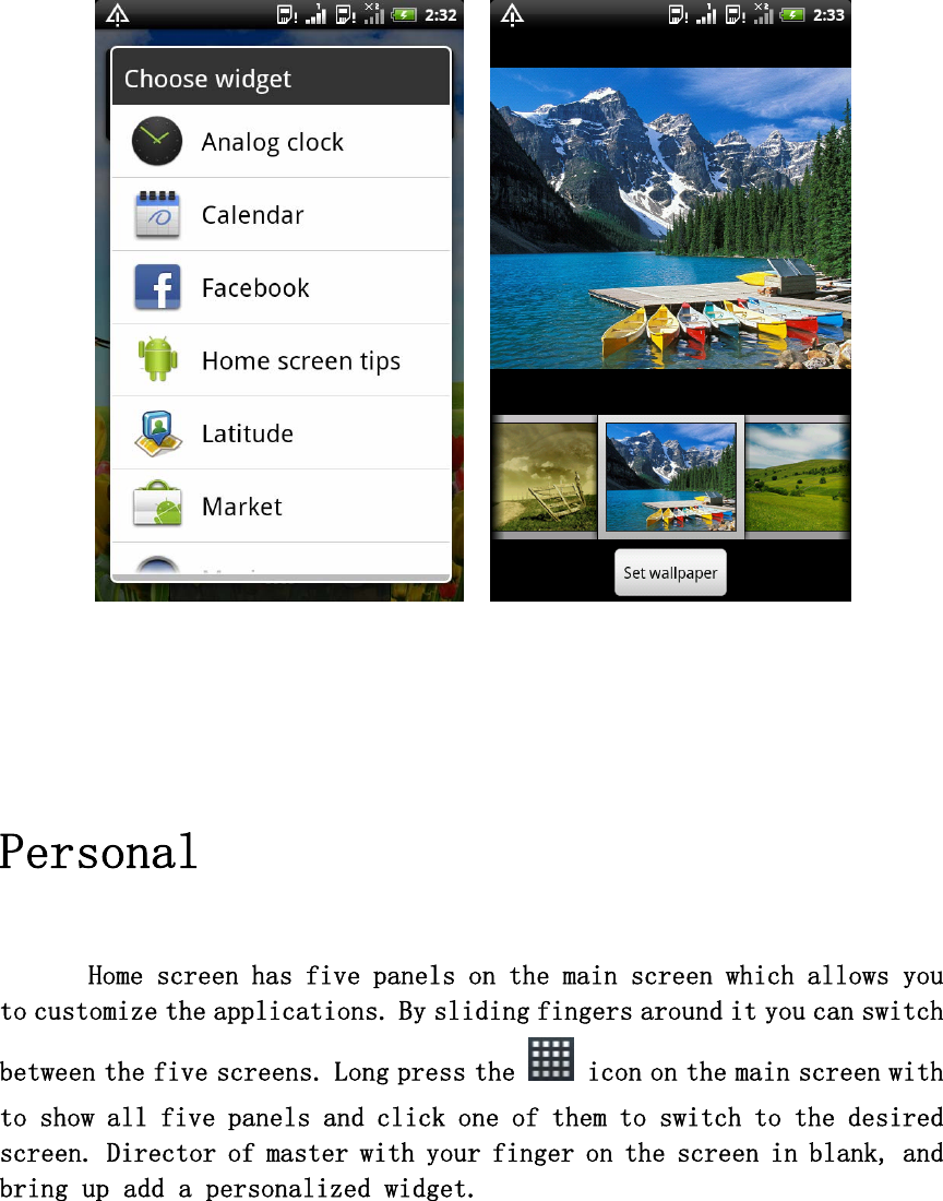      Personal      Home screen has five panels on the main screen which allows you to customize the applications. By sliding fingers around it you can switch between the five screens. Long press the   icon on the main screen with to show all five panels and click one of them to switch to the desired screen. Director of master with your finger on the screen in blank, and bring up add a personalized widget.         