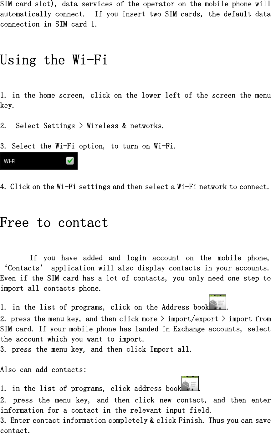 SIM card slot), data services of the operator on the mobile phone will automatically connect.  If you insert two SIM cards, the default data connection in SIM card 1.   Using the Wi-Fi   1. in the home screen, click on the lower left of the screen the menu key.  2.  Select Settings &gt; Wireless &amp; networks.  3. Select the Wi-Fi option, to turn on Wi-Fi.     4. Click on the Wi-Fi settings and then select a Wi-Fi network to connect.   Free to contact  If  you  have  added  and  login  account  on  the  mobile  phone, ‘Contacts’ application will also display contacts in your accounts. Even if the SIM card has a lot of contacts, you only need one step to import all contacts phone.  1. in the list of programs, click on the Address book .  2. press the menu key, and then click more &gt; import/export &gt; import from SIM card. If your mobile phone has landed in Exchange accounts, select the account which you want to import.   3. press the menu key, and then click Import all.   Also can add contacts:  1. in the list of programs, click address book . 2.  press  the  menu  key,  and  then  click  new  contact,  and  then  enter information for a contact in the relevant input field. 3. Enter contact information completely &amp; click Finish. Thus you can save contact. 