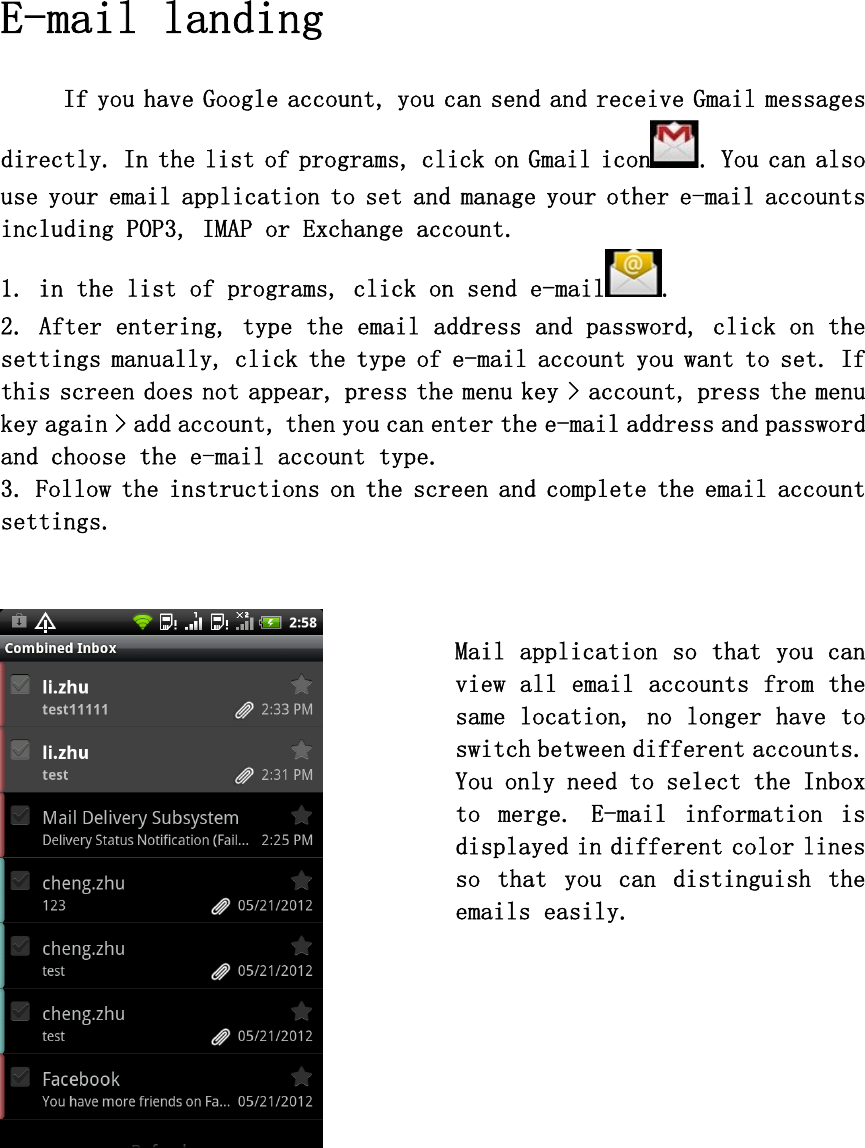  E-mail landing   If you have Google account, you can send and receive Gmail messages directly. In the list of programs, click on Gmail icon . You can also use your email application to set and manage your other e-mail accounts including POP3, IMAP or Exchange account.  1. in the list of programs, click on send e-mail .  2. After entering, type the email address and password, click on the settings manually, click the type of e-mail account you want to set. If this screen does not appear, press the menu key &gt; account, press the menu key again &gt; add account, then you can enter the e-mail address and password and choose the e-mail account type.  3. Follow the instructions on the screen and complete the email account settings.       Mail application so that you can view all email accounts from the same location, no longer have to switch between different accounts. You only need to select the Inbox to  merge.  E-mail  information  is displayed in different color lines so  that  you  can  distinguish  the emails easily.         