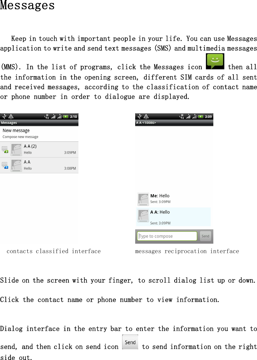  Messages  Keep in touch with important people in your life. You can use Messages application to write and send text messages (SMS) and multimedia messages (MMS). In the list of programs, click the Messages icon   then all the information in the opening screen, different SIM cards of all sent and received messages, according to the classification of contact name or phone number in order to dialogue are displayed.     contacts classified interface   messages reciprocation interface Slide on the screen with your finger, to scroll dialog list up or down.  Click the contact name or phone number to view information.  Dialog interface in the entry bar to enter the information you want to send, and then click on send icon   to send information on the right side out.