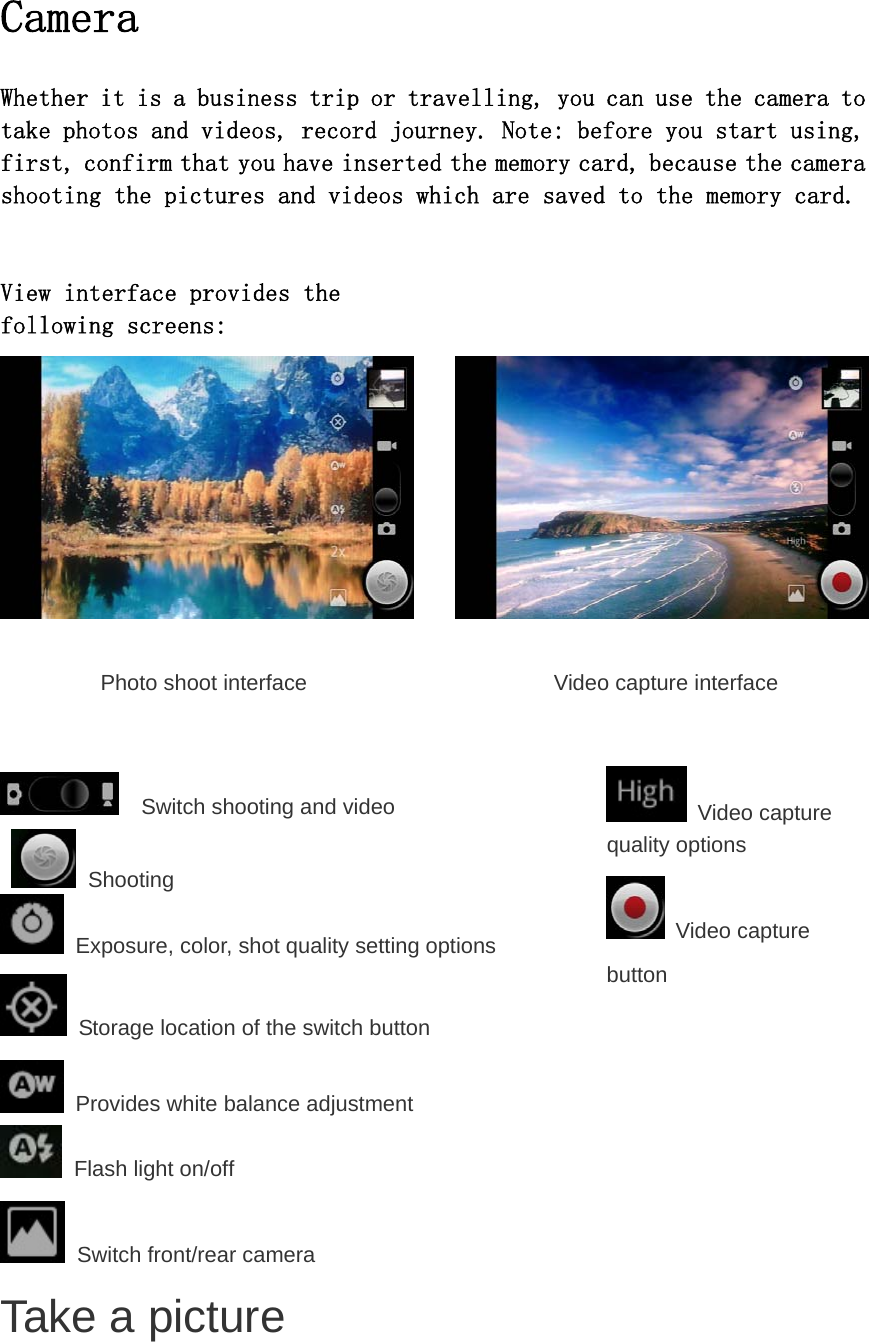  Camera  Whether it is a business trip or travelling, you can use the camera to take photos and videos, record journey. Note: before you start using, first, confirm that you have inserted the memory card, because the camera shooting the pictures and videos which are saved to the memory card.   View interface provides the following screens:          Photo shoot interface           Video capture interface     Switch shooting and video   Shooting  Exposure, color, shot quality setting options  Storage location of the switch button  Provides white balance adjustment  Flash light on/off  Switch front/rear camera  Video capture quality options  Video capture button       Take a picture 