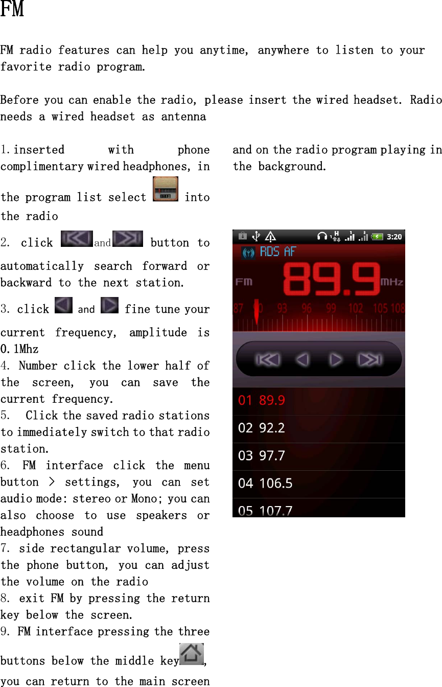   FM  FM radio features can help you anytime, anywhere to listen to your favorite radio program.  Before you can enable the radio, please insert the wired headset. Radio needs a wired headset as antenna  1.inserted  with  phone complimentary wired headphones, in the program list select  into the radio  2. click  and  button to automatically  search  forward  or backward to the next station. 3. click  and fine tune your current  frequency,  amplitude  is 0.1Mhz 4. Number click the lower half of the  screen,  you  can  save  the current frequency. 5.  Click the saved radio stations to immediately switch to that radio station. 6.  FM  interface  click  the  menu button  &gt;  settings,  you  can  set audio mode: stereo or Mono; you can also  choose  to  use  speakers  or headphones sound 7. side rectangular volume, press the phone button, you can adjust the volume on the radio  8. exit FM by pressing the return key below the screen. 9. FM interface pressing the three buttons below the middle key , you can return to the main screen and on the radio program playing in the background.          