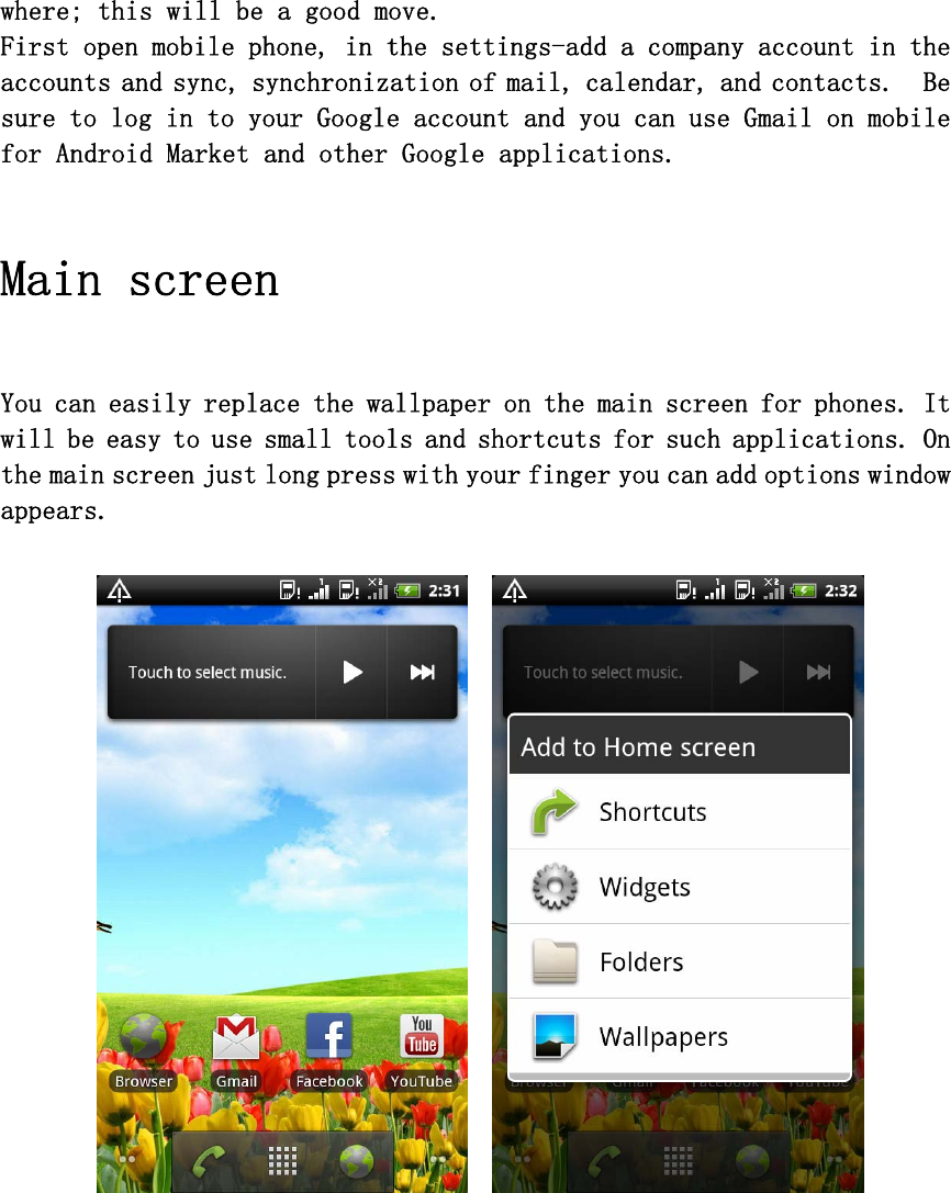 where; this will be a good move. First open mobile phone, in the settings-add a company account in the accounts and sync, synchronization of mail, calendar, and contacts.  Be sure to log in to your Google account and you can use Gmail on mobile for Android Market and other Google applications.  Main screen   You can easily replace the wallpaper on the main screen for phones. It will be easy to use small tools and shortcuts for such applications. On the main screen just long press with your finger you can add options window appears.   