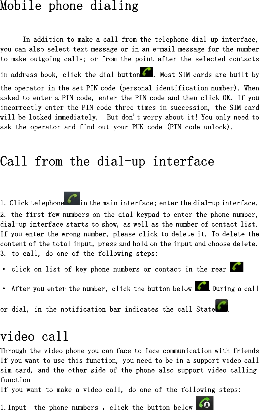  Mobile phone dialing  In addition to make a call from the telephone dial-up interface, you can also select text message or in an e-mail message for the number to make outgoing calls; or from the point after the selected contacts in address book, click the dial button . Most SIM cards are built by the operator in the set PIN code (personal identification number). When asked to enter a PIN code, enter the PIN code and then click OK. If you incorrectly enter the PIN code three times in succession, the SIM card will be locked immediately.  But don&apos;t worry about it! You only need to ask the operator and find out your PUK code (PIN code unlock).  Call from the dial-up interface   1. Click telephone in the main interface; enter the dial-up interface. 2. the first few numbers on the dial keypad to enter the phone number, dial-up interface starts to show, as well as the number of contact list. If you enter the wrong number, please click to delete it. To delete the content of the total input, press and hold on the input and choose delete. 3. to call, do one of the following steps:  · click on list of key phone numbers or contact in the rear   · After you enter the number, click the button below  .During a call or dial, in the notification bar indicates the call State .  video call Through the video phone you can face to face communication with friends If you want to use this function, you need to be in a support video call sim card, and the other side of the phone also support video calling function  If you want to make a video call, do one of the following steps: 1.Input  the phone numbers ，click the button below   