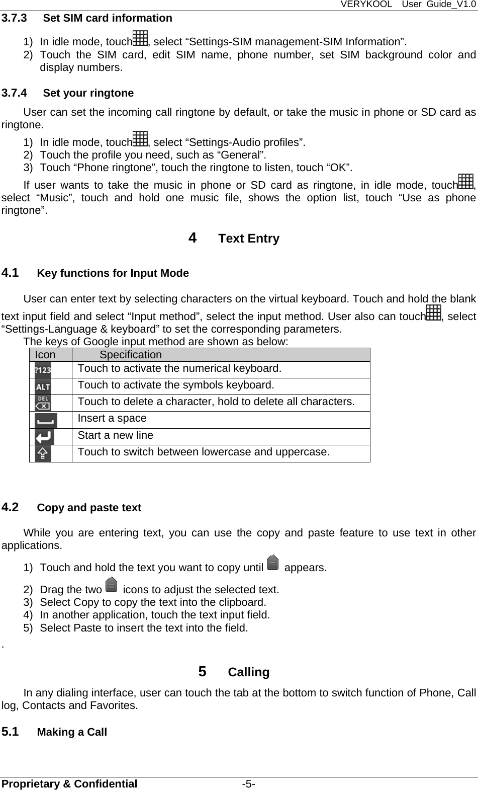 VERYKOOL  User Guide_V1.0 Proprietary &amp; Confidential                   -5- 3.7.3  Set SIM card information 1)  In idle mode, touch , select “Settings-SIM management-SIM Information”. 2) Touch the SIM card, edit SIM name, phone number, set SIM background color and  display numbers. 3.7.4  Set your ringtone User can set the incoming call ringtone by default, or take the music in phone or SD card as ringtone. 1)  In idle mode, touch , select “Settings-Audio profiles”. 2)  Touch the profile you need, such as “General”. 3)  Touch “Phone ringtone”, touch the ringtone to listen, touch “OK”. If user wants to take the music in phone or SD card as ringtone, in idle mode, touch , select “Music”, touch and hold one music file, shows the option list, touch “Use as phone ringtone”. 4  Text Entry 4.1  Key functions for Input Mode User can enter text by selecting characters on the virtual keyboard. Touch and hold the blank text input field and select “Input method”, select the input method. User also can touch , select “Settings-Language &amp; keyboard” to set the corresponding parameters. The keys of Google input method are shown as below:             4.2  Copy and paste text While you are entering text, you can use the copy and paste feature to use text in other applications. 1)  Touch and hold the text you want to copy until appears. 2)  Drag the two icons to adjust the selected text. 3)  Select Copy to copy the text into the clipboard. 4)  In another application, touch the text input field. 5)  Select Paste to insert the text into the field. .  5  Calling In any dialing interface, user can touch the tab at the bottom to switch function of Phone, Call log, Contacts and Favorites. 5.1  Making a Call Icon  Specification  Touch to activate the numerical keyboard.  Touch to activate the symbols keyboard.  Touch to delete a character, hold to delete all characters.  Insert a space  Start a new line  Touch to switch between lowercase and uppercase. 