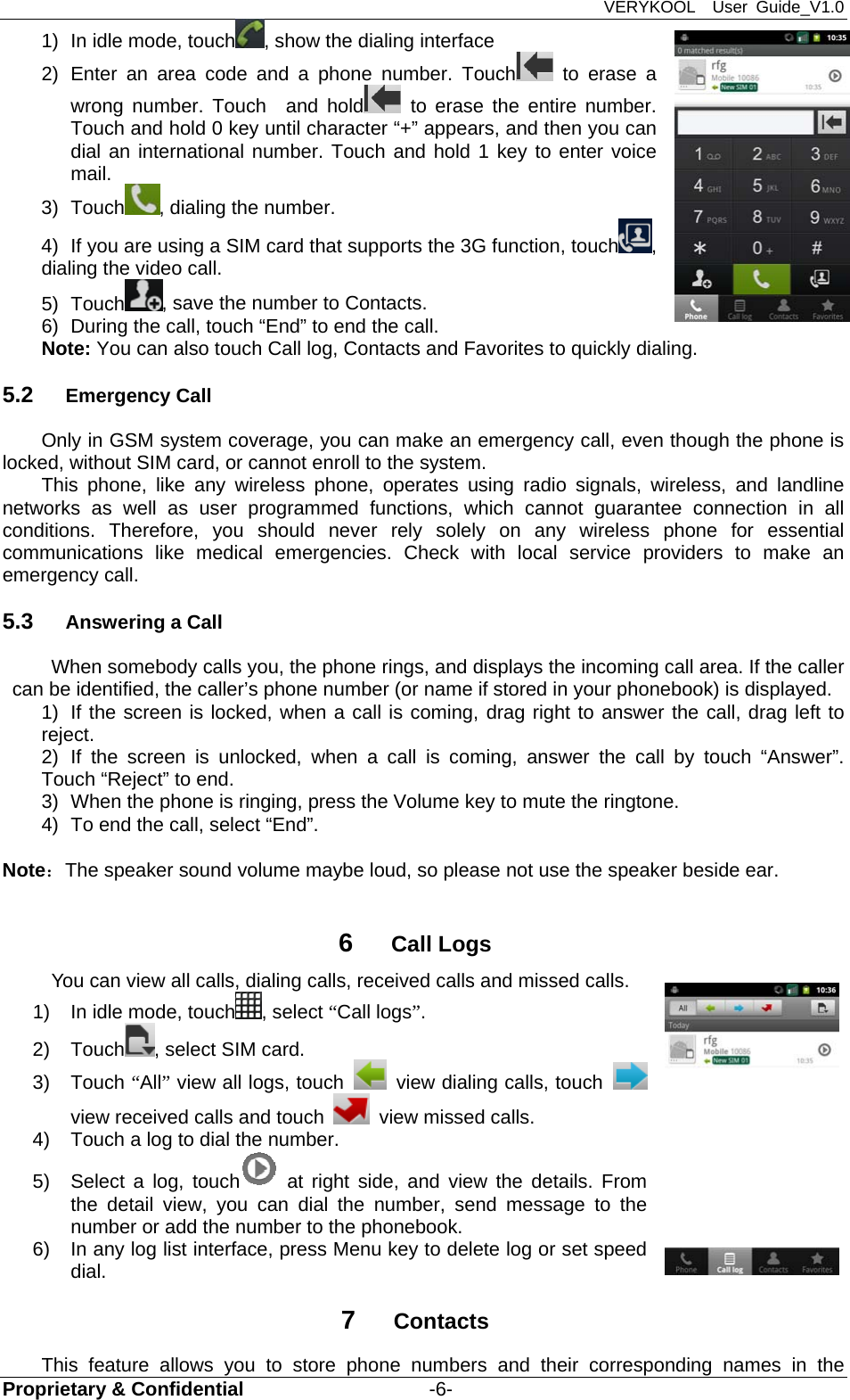 VERYKOOL  User Guide_V1.0 Proprietary &amp; Confidential                   -6- 1)  In idle mode, touch , show the dialing interface 2) Enter an area code and a phone number. Touch  to erase a wrong number. Touch  and hold  to erase the entire number. Touch and hold 0 key until character “+” appears, and then you can dial an international number. Touch and hold 1 key to enter voice mail. 3) Touch , dialing the number. 4)  If you are using a SIM card that supports the 3G function, touch , dialing the video call.   5) Touch , save the number to Contacts. 6)  During the call, touch “End” to end the call. Note: You can also touch Call log, Contacts and Favorites to quickly dialing. 5.2  Emergency Call Only in GSM system coverage, you can make an emergency call, even though the phone is locked, without SIM card, or cannot enroll to the system. This phone, like any wireless phone, operates using radio signals, wireless, and landline networks as well as user programmed functions, which cannot guarantee connection in all conditions. Therefore, you should never rely solely on any wireless phone for essential communications like medical emergencies. Check with local service providers to make an emergency call. 5.3  Answering a Call When somebody calls you, the phone rings, and displays the incoming call area. If the caller can be identified, the caller’s phone number (or name if stored in your phonebook) is displayed.   1)  If the screen is locked, when a call is coming, drag right to answer the call, drag left to reject.  2) If the screen is unlocked, when a call is coming, answer the call by touch “Answer”. Touch “Reject” to end. 3)  When the phone is ringing, press the Volume key to mute the ringtone. 4)  To end the call, select “End”.  Note：The speaker sound volume maybe loud, so please not use the speaker beside ear.  6  Call Logs You can view all calls, dialing calls, received calls and missed calls. 1)  In idle mode, touch , select “Call logs”.  2) Touch , select SIM card. 3) Touch “All” view all logs, touch    view dialing calls, touch   view received calls and touch   view missed calls. 4)  Touch a log to dial the number. 5)  Select a log, touch  at right side, and view the details. From the detail view, you can dial the number, send message to the number or add the number to the phonebook. 6)  In any log list interface, press Menu key to delete log or set speed dial. 7  Contacts This feature allows you to store phone numbers and their corresponding names in the 