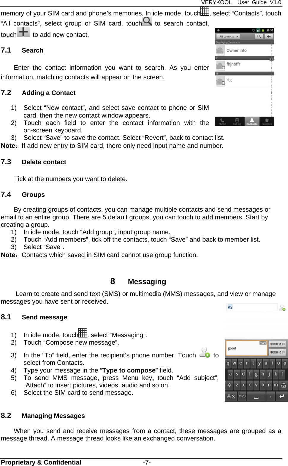 VERYKOOL  User Guide_V1.0 Proprietary &amp; Confidential                   -7- memory of your SIM card and phone’s memories. In idle mode, touch , select “Contacts”, touch “All contacts”, select group or SIM card, touch  to search contact, touch   to add new contact.   7.1  Search Enter the contact information you want to search. As you enter information, matching contacts will appear on the screen. 7.2  Adding a Contact   1)  Select “New contact”, and select save contact to phone or SIM card, then the new contact window appears.   2)  Touch each field to enter the contact information with the on-screen keyboard.   3)  Select “Save” to save the contact. Select “Revert”, back to contact list. Note：If add new entry to SIM card, there only need input name and number. 7.3  Delete contact Tick at the numbers you want to delete. 7.4  Groups By creating groups of contacts, you can manage multiple contacts and send messages or email to an entire group. There are 5 default groups, you can touch to add members. Start by creating a group. 1)  In idle mode, touch “Add group”, input group name. 2)  Touch “Add members”, tick off the contacts, touch “Save” and back to member list. 3) Select “Save”. Note：Contacts which saved in SIM card cannot use group function.  8  Messaging Learn to create and send text (SMS) or multimedia (MMS) messages, and view or manage messages you have sent or received. 8.1  Send message   1)  In idle mode, touch , select “Messaging”. 2)  Touch “Compose new message”. 3)  In the “To” field, enter the recipient’s phone number. Touch   to select from Contacts. 4)  Type your message in the “Type to compose” field. 5)  To send MMS message, press Menu key, touch “Add subject”, “Attach” to insert pictures, videos, audio and so on. 6)  Select the SIM card to send message.  8.2  Managing Messages   When you send and receive messages from a contact, these messages are grouped as a message thread. A message thread looks like an exchanged conversation.   