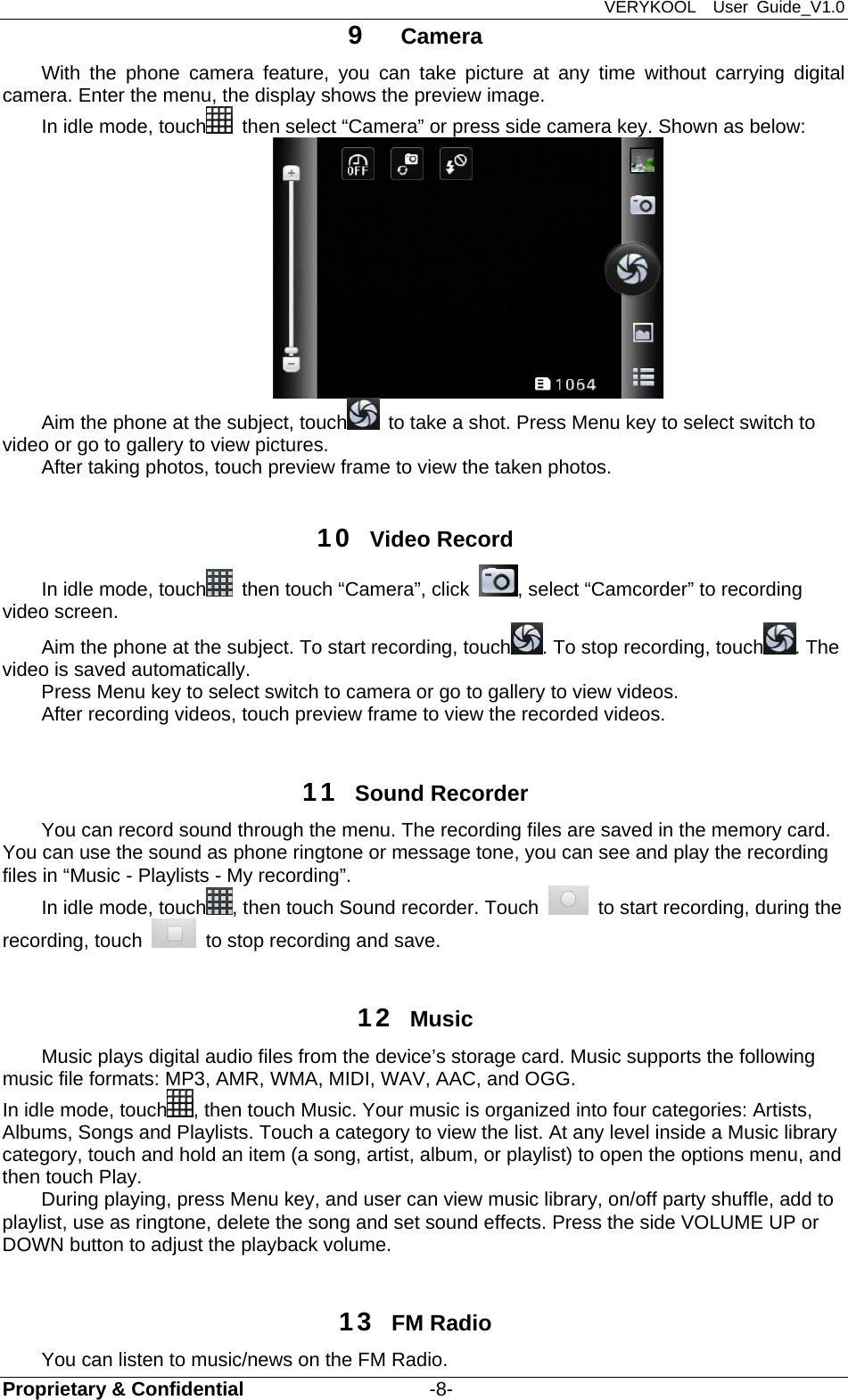 VERYKOOL  User Guide_V1.0 Proprietary &amp; Confidential                   -8- 9  Camera With the phone camera feature, you can take picture at any time without carrying digital camera. Enter the menu, the display shows the preview image. In idle mode, touch   then select “Camera” or press side camera key. Shown as below:  Aim the phone at the subject, touch   to take a shot. Press Menu key to select switch to video or go to gallery to view pictures. After taking photos, touch preview frame to view the taken photos.  10  Video Record In idle mode, touch   then touch “Camera”, click  , select “Camcorder” to recording video screen. Aim the phone at the subject. To start recording, touch . To stop recording, touch . The video is saved automatically. Press Menu key to select switch to camera or go to gallery to view videos. After recording videos, touch preview frame to view the recorded videos.  11  Sound Recorder You can record sound through the menu. The recording files are saved in the memory card. You can use the sound as phone ringtone or message tone, you can see and play the recording files in “Music - Playlists - My recording”. In idle mode, touch , then touch Sound recorder. Touch    to start recording, during the recording, touch    to stop recording and save.    12  Music Music plays digital audio files from the device’s storage card. Music supports the following music file formats: MP3, AMR, WMA, MIDI, WAV, AAC, and OGG. In idle mode, touch , then touch Music. Your music is organized into four categories: Artists, Albums, Songs and Playlists. Touch a category to view the list. At any level inside a Music library category, touch and hold an item (a song, artist, album, or playlist) to open the options menu, and then touch Play.   During playing, press Menu key, and user can view music library, on/off party shuffle, add to playlist, use as ringtone, delete the song and set sound effects. Press the side VOLUME UP or DOWN button to adjust the playback volume.    13  FM Radio   You can listen to music/news on the FM Radio.   