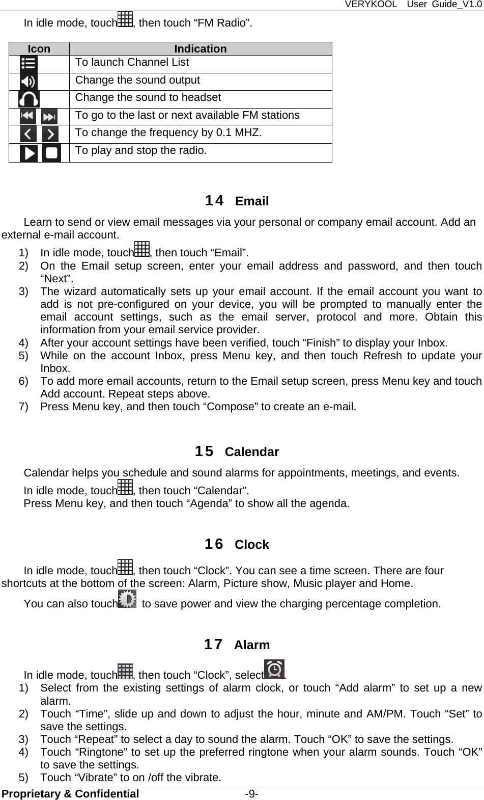 VERYKOOL  User Guide_V1.0 Proprietary &amp; Confidential                   -9- In idle mode, touch , then touch “FM Radio”.        Icon   Indication      To launch Channel List       Change the sound output  Change the sound to headset       To go to the last or next available FM stations         To change the frequency by 0.1 MHZ.         To play and stop the radio.    14  Email Learn to send or view email messages via your personal or company email account. Add an external e-mail account. 1)  In idle mode, touch , then touch “Email”. 2)  On the Email setup screen, enter your email address and password, and then touch “Next”.  3)  The wizard automatically sets up your email account. If the email account you want to add is not pre-configured on your device, you will be prompted to manually enter the email account settings, such as the email server, protocol and more. Obtain this information from your email service provider. 4)  After your account settings have been verified, touch “Finish” to display your Inbox. 5)  While on the account Inbox, press Menu key, and then touch Refresh to update your Inbox. 6)  To add more email accounts, return to the Email setup screen, press Menu key and touch Add account. Repeat steps above. 7)  Press Menu key, and then touch “Compose” to create an e-mail.  15  Calendar  Calendar helps you schedule and sound alarms for appointments, meetings, and events.   In idle mode, touch , then touch “Calendar”. Press Menu key, and then touch “Agenda” to show all the agenda.  16  Clock In idle mode, touch , then touch “Clock”. You can see a time screen. There are four shortcuts at the bottom of the screen: Alarm, Picture show, Music player and Home. You can also touch   to save power and view the charging percentage completion.  17  Alarm  In idle mode, touch , then touch “Clock”, select . 1)  Select from the existing settings of alarm clock, or touch “Add alarm” to set up a new alarm.  2)  Touch “Time”, slide up and down to adjust the hour, minute and AM/PM. Touch “Set” to save the settings.   3)  Touch “Repeat” to select a day to sound the alarm. Touch “OK” to save the settings.   4)  Touch “Ringtone” to set up the preferred ringtone when your alarm sounds. Touch “OK” to save the settings.   5)  Touch “Vibrate” to on /off the vibrate. 