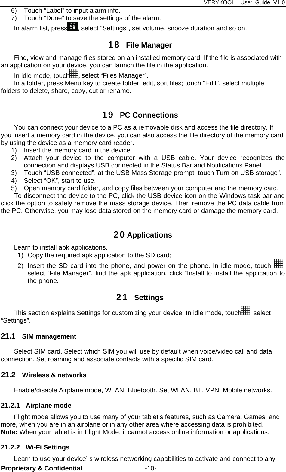 VERYKOOL  User Guide_V1.0 Proprietary &amp; Confidential                   -10- 6)  Touch “Label” to input alarm info. 7)  Touch “Done” to save the settings of the alarm. In alarm list, press , select “Settings”, set volume, snooze duration and so on. 18  File Manager Find, view and manage files stored on an installed memory card. If the file is associated with an application on your device, you can launch the file in the application. In idle mode, touch , select “Files Manager”. In a folder, press Menu key to create folder, edit, sort files; touch “Edit”, select multiple folders to delete, share, copy, cut or rename.  19  PC Connections You can connect your device to a PC as a removable disk and access the file directory. If you insert a memory card in the device, you can also access the file directory of the memory card by using the device as a memory card reader. 1)  Insert the memory card in the device. 2)  Attach your device to the computer with a USB cable. Your device recognizes the connection and displays USB connected in the Status Bar and Notifications Panel. 3)  Touch “USB connected”, at the USB Mass Storage prompt, touch Turn on USB storage”. 4)  Select “OK”, start to use. 5)  Open memory card folder, and copy files between your computer and the memory card. To disconnect the device to the PC, click the USB device icon on the Windows task bar and click the option to safely remove the mass storage device. Then remove the PC data cable from the PC. Otherwise, you may lose data stored on the memory card or damage the memory card.  20 Applications Learn to install apk applications. 1)  Copy the required apk application to the SD card; 2)  Insert the SD card into the phone, and power on the phone. In idle mode, touch  , select “File Manager”, find the apk application, click “Install”to install the application to the phone.   21  Settings This section explains Settings for customizing your device. In idle mode, touch , select “Settings”. 21.1  SIM management Select SIM card. Select which SIM you will use by default when voice/video call and data connection. Set roaming and associate contacts with a specific SIM card. 21.2  Wireless &amp; networks Enable/disable Airplane mode, WLAN, Bluetooth. Set WLAN, BT, VPN, Mobile networks.   21.2.1  Airplane mode Flight mode allows you to use many of your tablet’s features, such as Camera, Games, and more, when you are in an airplane or in any other area where accessing data is prohibited. Note: When your tablet is in Flight Mode, it cannot access online information or applications. 21.2.2  Wi-Fi Settings Learn to use your device’ s wireless networking capabilities to activate and connect to any 