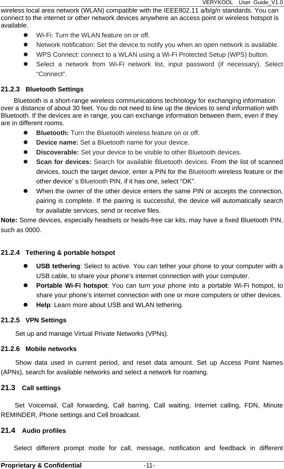 VERYKOOL  User Guide_V1.0 Proprietary &amp; Confidential                   -11- wireless local area network (WLAN) compatible with the IEEE802.11 a/b/g/n standards. You can connect to the internet or other network devices anywhere an access point or wireless hotspot is available.    Wi-Fi: Turn the WLAN feature on or off.   Network notification: Set the device to notify you when an open network is available.   WPS Connect: connect to a WLAN using a Wi-Fi Protected Setup (WPS) button.   Select a network from Wi-Fi network list, input password (if necessary). Select “Connect”. 21.2.3  Bluetooth Settings Bluetooth is a short-range wireless communications technology for exchanging information over a distance of about 30 feet. You do not need to line up the devices to send information with Bluetooth. If the devices are in range, you can exchange information between them, even if they are in different rooms.  Bluetooth: Turn the Bluetooth wireless feature on or off.  Device name: Set a Bluetooth name for your device.  Discoverable: Set your device to be visible to other Bluetooth devices.  Scan for devices: Search for available Bluetooth devices. From the list of scanned devices, touch the target device, enter a PIN for the Bluetooth wireless feature or the other device’ s Bluetooth PIN, if it has one, select “OK”.   When the owner of the other device enters the same PIN or accepts the connection, pairing is complete. If the pairing is successful, the device will automatically search for available services, send or receive files. Note: Some devices, especially headsets or heads-free car kits, may have a fixed Bluetooth PIN, such as 0000.  21.2.4  Tethering &amp; portable hotspot  USB tethering: Select to active. You can tether your phone to your computer with a USB cable, to share your phone’s internet connection with your computer.    Portable Wi-Fi hotspot: You can turn your phone into a portable Wi-Fi hotspot, to share your phone’s internet connection with one or more computers or other devices.    Help: Learn more about USB and WLAN tethering. 21.2.5  VPN Settings Set up and manage Virtual Private Networks (VPNs). 21.2.6  Mobile networks Show data used in current period, and reset data amount. Set up Access Point Names (APNs), search for available networks and select a network for roaming.   21.3  Call settings Set Voicemail, Call forwarding, Call barring, Call waiting, Internet calling, FDN, Minute REMINDER, Phone settings and Cell broadcast. 21.4  Audio profiles Select different prompt mode for call, message, notification and feedback in different 