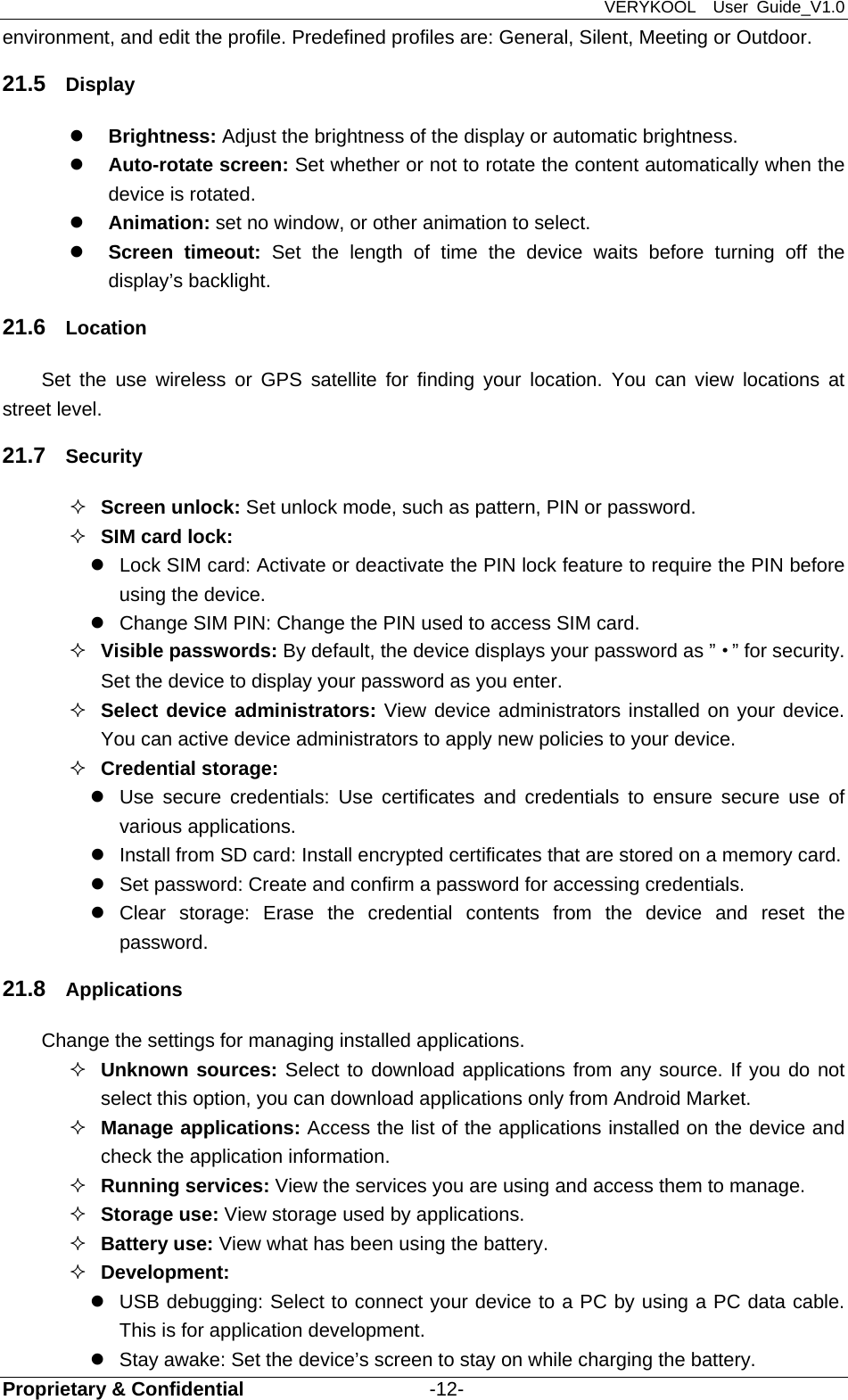 VERYKOOL  User Guide_V1.0 Proprietary &amp; Confidential                   -12- environment, and edit the profile. Predefined profiles are: General, Silent, Meeting or Outdoor. 21.5  Display  Brightness: Adjust the brightness of the display or automatic brightness.  Auto-rotate screen: Set whether or not to rotate the content automatically when the device is rotated.  Animation: set no window, or other animation to select.  Screen timeout: Set the length of time the device waits before turning off the display’s backlight. 21.6  Location Set the use wireless or GPS satellite for finding your location. You can view locations at street level. 21.7  Security  Screen unlock: Set unlock mode, such as pattern, PIN or password.  SIM card lock:   Lock SIM card: Activate or deactivate the PIN lock feature to require the PIN before using the device.   Change SIM PIN: Change the PIN used to access SIM card.  Visible passwords: By default, the device displays your password as ”·” for security. Set the device to display your password as you enter.  Select device administrators: View device administrators installed on your device. You can active device administrators to apply new policies to your device.  Credential storage:   Use secure credentials: Use certificates and credentials to ensure secure use of various applications.   Install from SD card: Install encrypted certificates that are stored on a memory card.   Set password: Create and confirm a password for accessing credentials.  Clear storage: Erase the credential contents from the device and reset the password. 21.8  Applications  Change the settings for managing installed applications.  Unknown sources: Select to download applications from any source. If you do not select this option, you can download applications only from Android Market.  Manage applications: Access the list of the applications installed on the device and check the application information.  Running services: View the services you are using and access them to manage.  Storage use: View storage used by applications.  Battery use: View what has been using the battery.  Development:    USB debugging: Select to connect your device to a PC by using a PC data cable. This is for application development.   Stay awake: Set the device’s screen to stay on while charging the battery. 