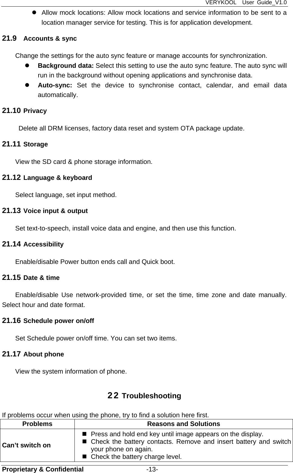 VERYKOOL  User Guide_V1.0 Proprietary &amp; Confidential                   -13-   Allow mock locations: Allow mock locations and service information to be sent to a location manager service for testing. This is for application development. 21.9  Accounts &amp; sync Change the settings for the auto sync feature or manage accounts for synchronization.  Background data: Select this setting to use the auto sync feature. The auto sync will run in the background without opening applications and synchronise data.  Auto-sync: Set the device to synchronise contact, calendar, and email data automatically. 21.10 Privacy   Delete all DRM licenses, factory data reset and system OTA package update. 21.11 Storage View the SD card &amp; phone storage information. 21.12 Language &amp; keyboard Select language, set input method. 21.13 Voice input &amp; output Set text-to-speech, install voice data and engine, and then use this function. 21.14 Accessibility Enable/disable Power button ends call and Quick boot. 21.15 Date &amp; time Enable/disable Use network-provided time, or set the time, time zone and date manually. Select hour and date format. 21.16 Schedule power on/off Set Schedule power on/off time. You can set two items. 21.17 About phone View the system information of phone. 22 Troubleshooting If problems occur when using the phone, try to find a solution here first. Problems  Reasons and Solutions Can’t switch on   Press and hold end key until image appears on the display.   Check the battery contacts. Remove and insert battery and switch your phone on again.   Check the battery charge level. 