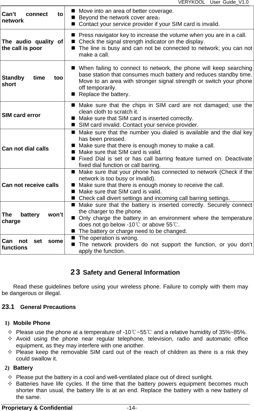 VERYKOOL  User Guide_V1.0 Proprietary &amp; Confidential                   -14- Can’t connect to network   Move into an area of better coverage.   Beyond the network cover area；    Contact your service provider if your SIM card is invalid. The audio quality of the call is poor   Press navigator key to increase the volume when you are in a call.   Check the signal strength indicator on the display.   The line is busy and can not be connected to network; you can not make a call.   Standby time too short   When failing to connect to network, the phone will keep searching base station that consumes much battery and reduces standby time. Move to an area with stronger signal strength or switch your phone off temporarily.   Replace the battery. SIM card error  Make sure that the chips in SIM card are not damaged; use the clean cloth to scratch it.   Make sure that SIM card is inserted correctly.   SIM card invalid. Contact your service provider. Can not dial calls   Make sure that the number you dialed is available and the dial key has been pressed.   Make sure that there is enough money to make a call.     Make sure that SIM card is valid.   Fixed Dial is set or has call barring feature turned on. Deactivate fixed dial function or call barring. Can not receive calls   Make sure that your phone has connected to network (Check if the network is too busy or invalid).   Make sure that there is enough money to receive the call.     Make sure that SIM card is valid.   Check call divert settings and incoming call barring settings. The battery won’t charge  Make sure that the battery is inserted correctly. Securely connect the charger to the phone.   Only charge the battery in an environment where the temperature does not go below -10℃ or above 55℃.   The battery or charge need to be changed. Can not set some functions    The operation is wrong.  The network providers do not support the function, or you don’t apply the function.   23 Safety and General Information Read these guidelines before using your wireless phone. Failure to comply with them may be dangerous or illegal. 23.1  General Precautions 1) Mobile Phone   Please use the phone at a temperature of -10℃~55  and a relative humidity of ℃35%~85%.  Avoid using the phone near regular telephone, television, radio and automatic office equipment, as they may interfere with one another.   Please keep the removable SIM card out of the reach of children as there is a risk they could swallow it. 2) Battery   Please put the battery in a cool and well-ventilated place out of direct sunlight.   Batteries have life cycles. If the time that the battery powers equipment becomes much shorter than usual, the battery life is at an end. Replace the battery with a new battery of the same. 