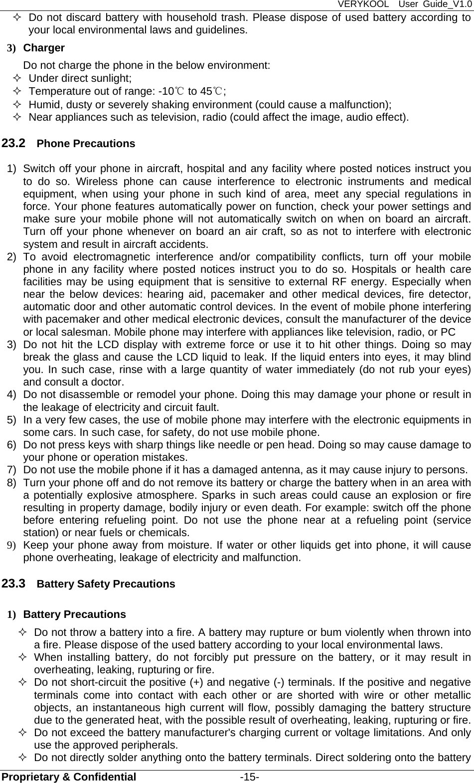 VERYKOOL  User Guide_V1.0 Proprietary &amp; Confidential                   -15-   Do not discard battery with household trash. Please dispose of used battery according to your local environmental laws and guidelines. 3) Charger Do not charge the phone in the below environment:   Under direct sunlight;     Temperature out of range: -10℃ to 45℃;    Humid, dusty or severely shaking environment (could cause a malfunction);     Near appliances such as television, radio (could affect the image, audio effect). 23.2  Phone Precautions 1)  Switch off your phone in aircraft, hospital and any facility where posted notices instruct you to do so. Wireless phone can cause interference to electronic instruments and medical equipment, when using your phone in such kind of area, meet any special regulations in force. Your phone features automatically power on function, check your power settings and make sure your mobile phone will not automatically switch on when on board an aircraft. Turn off your phone whenever on board an air craft, so as not to interfere with electronic system and result in aircraft accidents. 2) To avoid electromagnetic interference and/or compatibility conflicts, turn off your mobile phone in any facility where posted notices instruct you to do so. Hospitals or health care facilities may be using equipment that is sensitive to external RF energy. Especially when near the below devices: hearing aid, pacemaker and other medical devices, fire detector, automatic door and other automatic control devices. In the event of mobile phone interfering with pacemaker and other medical electronic devices, consult the manufacturer of the device or local salesman. Mobile phone may interfere with appliances like television, radio, or PC 3)  Do not hit the LCD display with extreme force or use it to hit other things. Doing so may break the glass and cause the LCD liquid to leak. If the liquid enters into eyes, it may blind you. In such case, rinse with a large quantity of water immediately (do not rub your eyes) and consult a doctor. 4)  Do not disassemble or remodel your phone. Doing this may damage your phone or result in the leakage of electricity and circuit fault. 5)  In a very few cases, the use of mobile phone may interfere with the electronic equipments in some cars. In such case, for safety, do not use mobile phone. 6)  Do not press keys with sharp things like needle or pen head. Doing so may cause damage to your phone or operation mistakes. 7)  Do not use the mobile phone if it has a damaged antenna, as it may cause injury to persons. 8)  Turn your phone off and do not remove its battery or charge the battery when in an area with a potentially explosive atmosphere. Sparks in such areas could cause an explosion or fire resulting in property damage, bodily injury or even death. For example: switch off the phone before entering refueling point. Do not use the phone near at a refueling point (service station) or near fuels or chemicals. 9)  Keep your phone away from moisture. If water or other liquids get into phone, it will cause phone overheating, leakage of electricity and malfunction. 23.3  Battery Safety Precautions 1) Battery Precautions   Do not throw a battery into a fire. A battery may rupture or bum violently when thrown into a fire. Please dispose of the used battery according to your local environmental laws.  When installing battery, do not forcibly put pressure on the battery, or it may result in overheating, leaking, rupturing or fire.   Do not short-circuit the positive (+) and negative (-) terminals. If the positive and negative terminals come into contact with each other or are shorted with wire or other metallic objects, an instantaneous high current will flow, possibly damaging the battery structure due to the generated heat, with the possible result of overheating, leaking, rupturing or fire.   Do not exceed the battery manufacturer&apos;s charging current or voltage limitations. And only use the approved peripherals.   Do not directly solder anything onto the battery terminals. Direct soldering onto the battery 