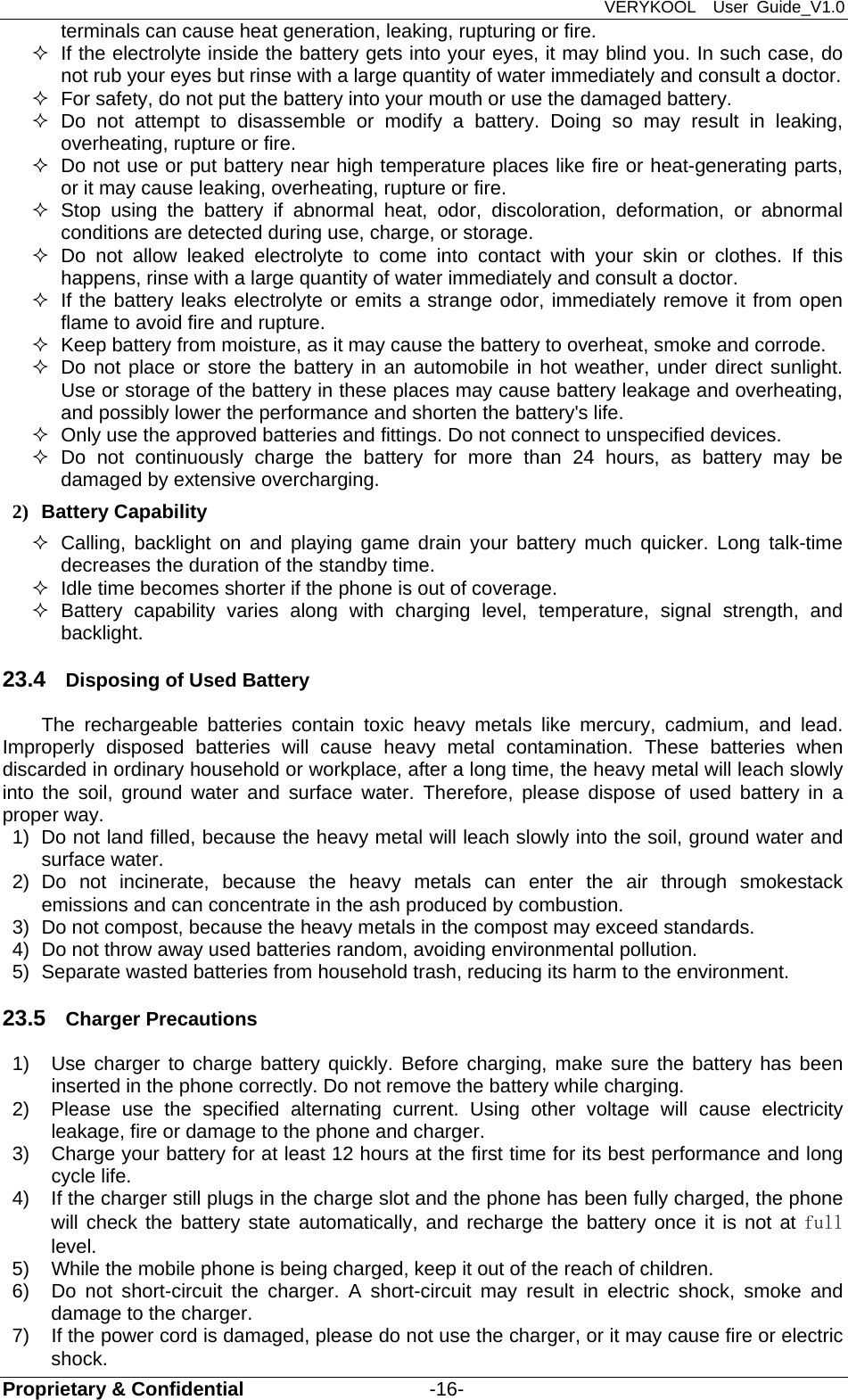 VERYKOOL  User Guide_V1.0 Proprietary &amp; Confidential                   -16- terminals can cause heat generation, leaking, rupturing or fire.   If the electrolyte inside the battery gets into your eyes, it may blind you. In such case, do not rub your eyes but rinse with a large quantity of water immediately and consult a doctor.   For safety, do not put the battery into your mouth or use the damaged battery.  Do not attempt to disassemble or modify a battery. Doing so may result in leaking, overheating, rupture or fire.   Do not use or put battery near high temperature places like fire or heat-generating parts, or it may cause leaking, overheating, rupture or fire.  Stop using the battery if abnormal heat, odor, discoloration, deformation, or abnormal conditions are detected during use, charge, or storage.  Do not allow leaked electrolyte to come into contact with your skin or clothes. If this happens, rinse with a large quantity of water immediately and consult a doctor.   If the battery leaks electrolyte or emits a strange odor, immediately remove it from open flame to avoid fire and rupture.   Keep battery from moisture, as it may cause the battery to overheat, smoke and corrode.     Do not place or store the battery in an automobile in hot weather, under direct sunlight. Use or storage of the battery in these places may cause battery leakage and overheating, and possibly lower the performance and shorten the battery&apos;s life.   Only use the approved batteries and fittings. Do not connect to unspecified devices.  Do not continuously charge the battery for more than 24 hours, as battery may be damaged by extensive overcharging. 2) Battery Capability   Calling, backlight on and playing game drain your battery much quicker. Long talk-time decreases the duration of the standby time.   Idle time becomes shorter if the phone is out of coverage.  Battery capability varies along with charging level, temperature, signal strength, and backlight. 23.4  Disposing of Used Battery The rechargeable batteries contain toxic heavy metals like mercury, cadmium, and lead. Improperly disposed batteries will cause heavy metal contamination. These batteries when discarded in ordinary household or workplace, after a long time, the heavy metal will leach slowly into the soil, ground water and surface water. Therefore, please dispose of used battery in a proper way. 1)  Do not land filled, because the heavy metal will leach slowly into the soil, ground water and surface water. 2) Do not incinerate, because the heavy metals can enter the air through smokestack emissions and can concentrate in the ash produced by combustion. 3)  Do not compost, because the heavy metals in the compost may exceed standards. 4)  Do not throw away used batteries random, avoiding environmental pollution. 5)  Separate wasted batteries from household trash, reducing its harm to the environment. 23.5  Charger Precautions 1)  Use charger to charge battery quickly. Before charging, make sure the battery has been inserted in the phone correctly. Do not remove the battery while charging. 2)  Please use the specified alternating current. Using other voltage will cause electricity leakage, fire or damage to the phone and charger. 3)  Charge your battery for at least 12 hours at the first time for its best performance and long cycle life. 4)  If the charger still plugs in the charge slot and the phone has been fully charged, the phone will check the battery state automatically, and recharge the battery once it is not at full level. 5)  While the mobile phone is being charged, keep it out of the reach of children. 6)  Do not short-circuit the charger. A short-circuit may result in electric shock, smoke and damage to the charger. 7)  If the power cord is damaged, please do not use the charger, or it may cause fire or electric shock. 