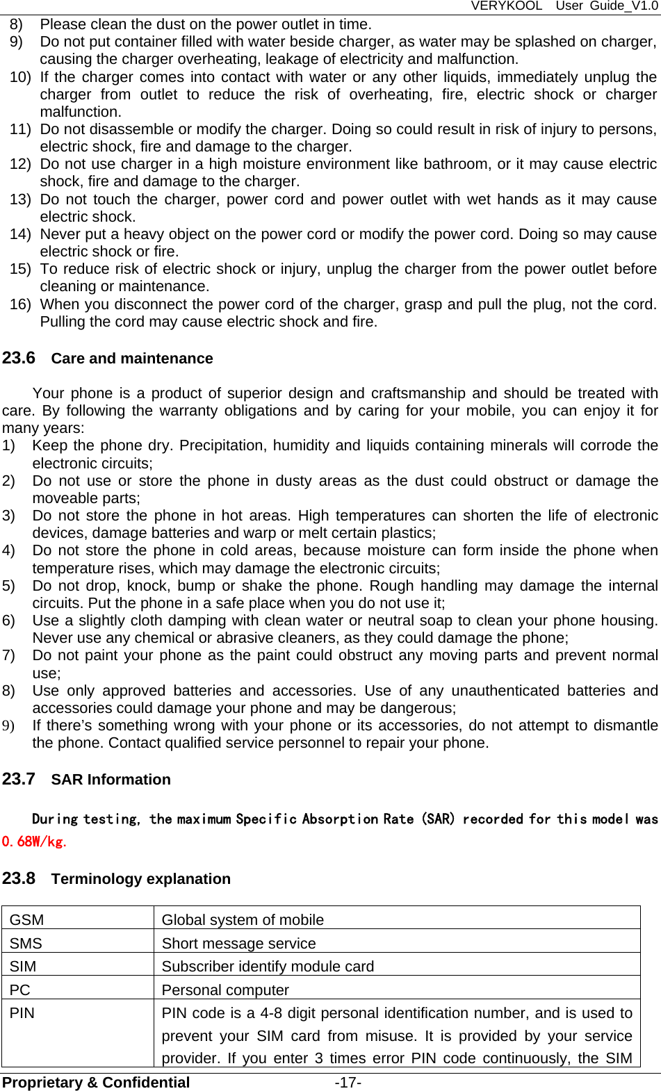 VERYKOOL  User Guide_V1.0 Proprietary &amp; Confidential                   -17- 8)  Please clean the dust on the power outlet in time. 9)  Do not put container filled with water beside charger, as water may be splashed on charger, causing the charger overheating, leakage of electricity and malfunction. 10)  If the charger comes into contact with water or any other liquids, immediately unplug the charger from outlet to reduce the risk of overheating, fire, electric shock or charger malfunction. 11)  Do not disassemble or modify the charger. Doing so could result in risk of injury to persons, electric shock, fire and damage to the charger. 12)  Do not use charger in a high moisture environment like bathroom, or it may cause electric shock, fire and damage to the charger. 13) Do not touch the charger, power cord and power outlet with wet hands as it may cause electric shock. 14)  Never put a heavy object on the power cord or modify the power cord. Doing so may cause electric shock or fire. 15)  To reduce risk of electric shock or injury, unplug the charger from the power outlet before cleaning or maintenance. 16)  When you disconnect the power cord of the charger, grasp and pull the plug, not the cord. Pulling the cord may cause electric shock and fire. 23.6  Care and maintenance Your phone is a product of superior design and craftsmanship and should be treated with care. By following the warranty obligations and by caring for your mobile, you can enjoy it for many years: 1)  Keep the phone dry. Precipitation, humidity and liquids containing minerals will corrode the electronic circuits; 2)  Do not use or store the phone in dusty areas as the dust could obstruct or damage the moveable parts; 3)  Do not store the phone in hot areas. High temperatures can shorten the life of electronic devices, damage batteries and warp or melt certain plastics; 4)  Do not store the phone in cold areas, because moisture can form inside the phone when temperature rises, which may damage the electronic circuits; 5)  Do not drop, knock, bump or shake the phone. Rough handling may damage the internal circuits. Put the phone in a safe place when you do not use it; 6)  Use a slightly cloth damping with clean water or neutral soap to clean your phone housing. Never use any chemical or abrasive cleaners, as they could damage the phone; 7)  Do not paint your phone as the paint could obstruct any moving parts and prevent normal use; 8)  Use only approved batteries and accessories. Use of any unauthenticated batteries and accessories could damage your phone and may be dangerous; 9)  If there’s something wrong with your phone or its accessories, do not attempt to dismantle the phone. Contact qualified service personnel to repair your phone. 23.7  SAR Information   During testing, the maximum Specific Absorption Rate (SAR) recorded for this model was 0.68W/kg. 23.8  Terminology explanation GSM  Global system of mobile SMS  Short message service SIM  Subscriber identify module card PC Personal computer PIN  PIN code is a 4-8 digit personal identification number, and is used to prevent your SIM card from misuse. It is provided by your service provider. If you enter 3 times error PIN code continuously, the SIM 