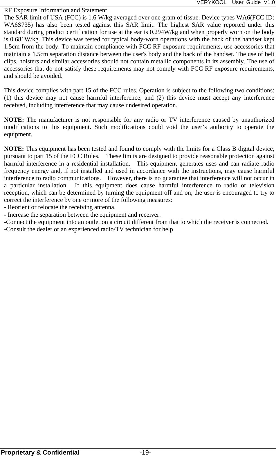 VERYKOOL  User Guide_V1.0 Proprietary &amp; Confidential                   -19- RF Exposure Information and Statement   The SAR limit of USA (FCC) is 1.6 W/kg averaged over one gram of tissue. Device types WA6(FCC ID: WA6S735) has also been tested against this SAR limit. The highest SAR value reported under this standard during product certification for use at the ear is 0.294W/kg and when properly worn on the body is 0.681W/kg. This device was tested for typical body-worn operations with the back of the handset kept 1.5cm from the body. To maintain compliance with FCC RF exposure requirements, use accessories that maintain a 1.5cm separation distance between the user&apos;s body and the back of the handset. The use of belt clips, holsters and similar accessories should not contain metallic components in its assembly. The use of accessories that do not satisfy these requirements may not comply with FCC RF exposure requirements, and should be avoided.  This device complies with part 15 of the FCC rules. Operation is subject to the following two conditions: (1) this device may not cause harmful interference, and (2) this device must accept any interference received, including interference that may cause undesired operation.  NOTE: The manufacturer is not responsible for any radio or TV interference caused by unauthorized modifications to this equipment. Such modifications could void the user’s authority to operate the equipment.  NOTE: This equipment has been tested and found to comply with the limits for a Class B digital device, pursuant to part 15 of the FCC Rules.    These limits are designed to provide reasonable protection against harmful interference in a residential installation.  This equipment generates uses and can radiate radio frequency energy and, if not installed and used in accordance with the instructions, may cause harmful interference to radio communications.    However, there is no guarantee that interference will not occur in a particular installation.  If this equipment does cause harmful interference to radio or television reception, which can be determined by turning the equipment off and on, the user is encouraged to try to correct the interference by one or more of the following measures: - Reorient or relocate the receiving antenna. - Increase the separation between the equipment and receiver. -Connect the equipment into an outlet on a circuit different from that to which the receiver is connected. -Consult the dealer or an experienced radio/TV technician for help   