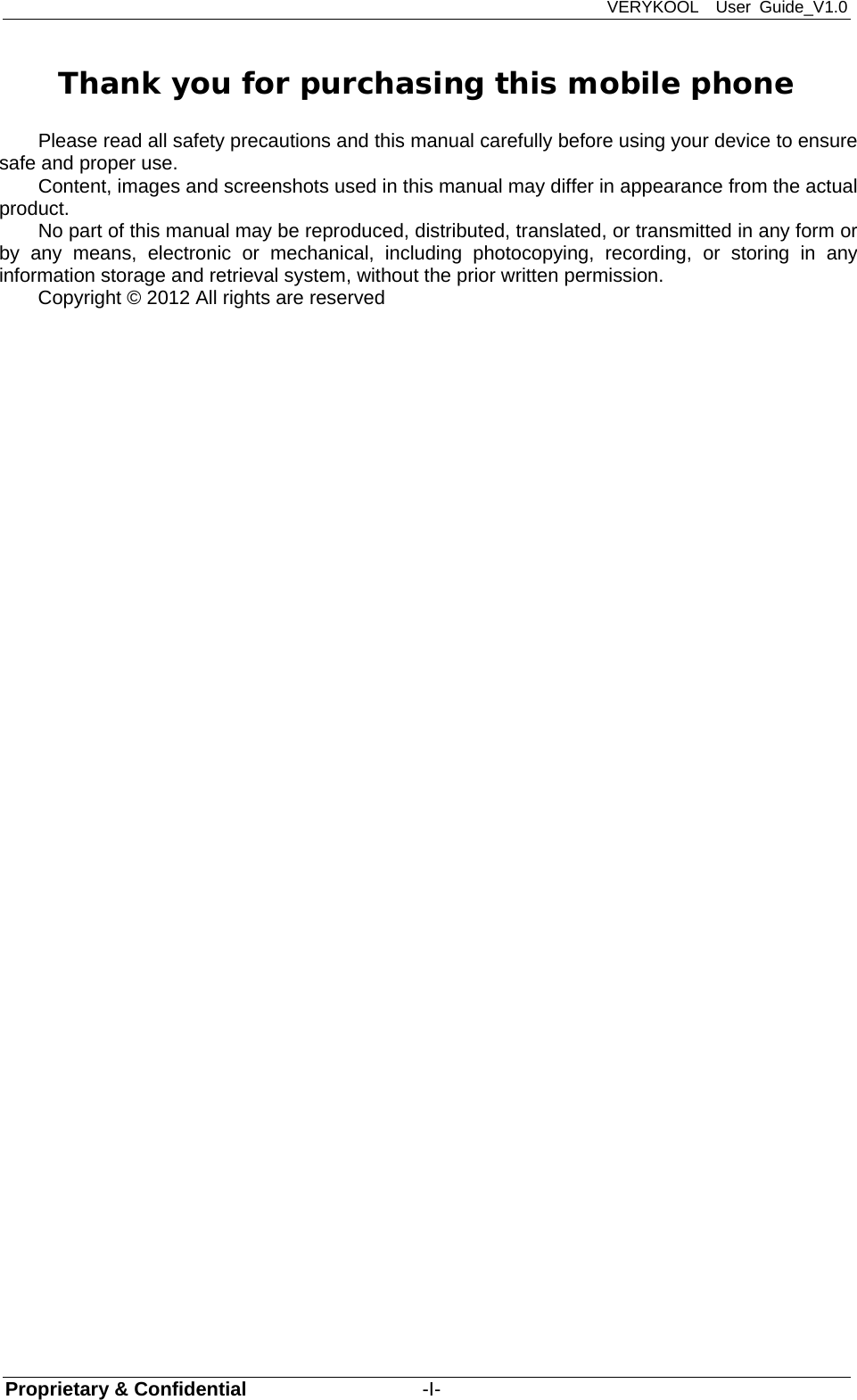 VERYKOOL  User Guide_V1.0 Proprietary &amp; Confidential                  -I- Thank you for purchasing this mobile phone Please read all safety precautions and this manual carefully before using your device to ensure safe and proper use. Content, images and screenshots used in this manual may differ in appearance from the actual product. No part of this manual may be reproduced, distributed, translated, or transmitted in any form or by any means, electronic or mechanical, including photocopying, recording, or storing in any information storage and retrieval system, without the prior written permission. Copyright © 2012 All rights are reserved