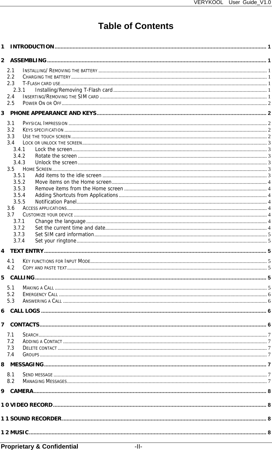 VERYKOOL  User Guide_V1.0 Proprietary &amp; Confidential                  -II- Table of Contents 1 INTRODUCTION ............................................................................................................................................. 1 2 ASSEMBLING .................................................................................................................................................. 1 2.1 INSTALLING/ REMOVING THE BATTERY ............................................................................................................................ 1 2.2 CHARGING THE BATTERY ................................................................................................................................................ 1 2.3 T-FLASH CARD USE ........................................................................................................................................................ 1 2.3.1 Installing/Removing T-Flash card ................................................................................................................. 1 2.4 INSERTING/REMOVING THE SIM CARD ........................................................................................................................... 1 2.5 POWER ON OR OFF ....................................................................................................................................................... 2 3 PHONE APPEARANCE AND KEYS ................................................................................................................. 2 3.1 PHYSICAL IMPRESSION .................................................................................................................................................. 2 3.2 KEYS SPECIFICATION ..................................................................................................................................................... 2 3.3 USE THE TOUCH SCREEN ................................................................................................................................................ 2 3.4 LOCK OR UNLOCK THE SCREEN ........................................................................................................................................ 3 3.4.1 Lock the screen ............................................................................................................................................... 3 3.4.2 Rotate the screen ........................................................................................................................................... 3 3.4.3 Unlock the screen ........................................................................................................................................... 3 3.5 HOME SCREEN .............................................................................................................................................................. 3 3.5.1 Add items to the idle screen ......................................................................................................................... 3 3.5.2 Move items on the Home screen .................................................................................................................. 4 3.5.3 Remove items from the Home screen ......................................................................................................... 4 3.5.4 Adding Shortcuts from Applications ............................................................................................................. 4 3.5.5 Notification Panel ............................................................................................................................................ 4 3.6 ACCESS APPLICATIONS ................................................................................................................................................... 4 3.7 CUSTOMIZE YOUR DEVICE .............................................................................................................................................. 4 3.7.1 Change the language ..................................................................................................................................... 4 3.7.2 Set the current time and date .......................................................................................................................  4 3.7.3 Set SIM card information ............................................................................................................................... 5 3.7.4 Set your ringtone ............................................................................................................................................ 5 4 TEXT ENTRY .................................................................................................................................................... 5 4.1 KEY FUNCTIONS FOR INPUT MODE.................................................................................................................................. 5 4.2 COPY AND PASTE TEXT ................................................................................................................................................... 5 5 CALLING .......................................................................................................................................................... 5 5.1 MAKING A CALL ............................................................................................................................................................ 5 5.2 EMERGENCY CALL ......................................................................................................................................................... 6 5.3 ANSWERING A CALL ...................................................................................................................................................... 6 6 CALL LOGS ...................................................................................................................................................... 6 7 CONTACTS ....................................................................................................................................................... 6 7.1 SEARCH ........................................................................................................................................................................ 7 7.2 ADDING A CONTACT ...................................................................................................................................................... 7 7.3 DELETE CONTACT .......................................................................................................................................................... 7 7.4 GROUPS ....................................................................................................................................................................... 7 8 MESSAGING .................................................................................................................................................... 7 8.1 SEND MESSAGE ............................................................................................................................................................. 7 8.2 MANAGING MESSAGES ................................................................................................................................................... 7 9 CAMERA ........................................................................................................................................................... 8 10 VIDEO RECORD .............................................................................................................................................. 8 11 SOUND RECORDER ........................................................................................................................................ 8 12 MUSIC .............................................................................................................................................................. 8 