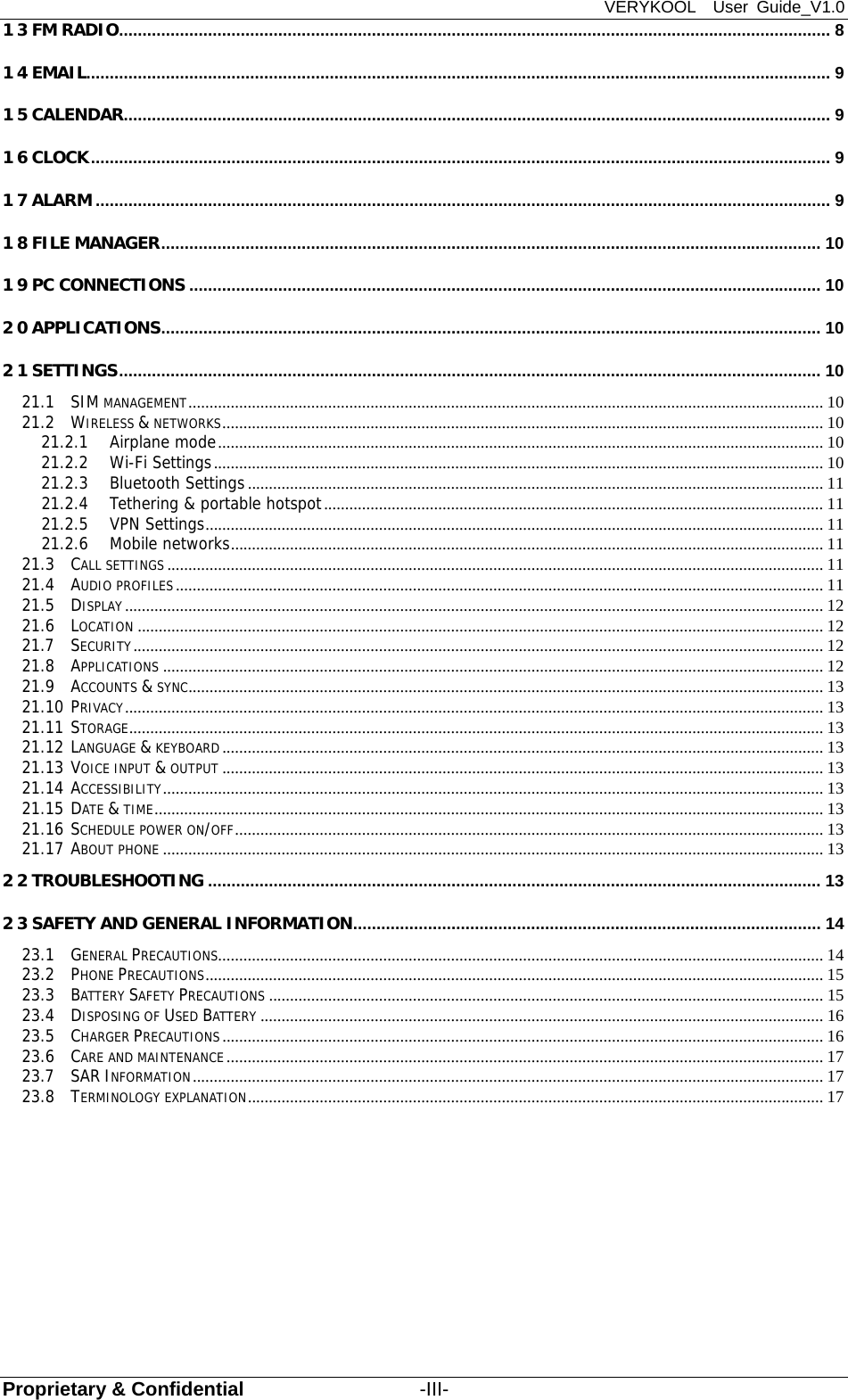 VERYKOOL  User Guide_V1.0 Proprietary &amp; Confidential                  -III- 13 FM RADIO ........................................................................................................................................................ 8 14 EMAIL............................................................................................................................................................... 9 15 CALENDAR ....................................................................................................................................................... 9 16 CLOCK .............................................................................................................................................................. 9 17 ALARM ............................................................................................................................................................. 9 18 FILE MANAGER ............................................................................................................................................. 10 19 PC CONNECTIONS ....................................................................................................................................... 10 20 APPLICATIONS ............................................................................................................................................. 10 21 SETTINGS ...................................................................................................................................................... 10 21.1 SIM MANAGEMENT ...................................................................................................................................................... 10 21.2 WIRELESS &amp; NETWORKS .............................................................................................................................................. 10 21.2.1 Airplane mode ............................................................................................................................................... 10 21.2.2 Wi-Fi Settings ................................................................................................................................................ 10 21.2.3 Bluetooth Settings ........................................................................................................................................ 11 21.2.4 Tethering &amp; portable hotspot ...................................................................................................................... 11 21.2.5 VPN Settings .................................................................................................................................................. 11 21.2.6 Mobile networks ............................................................................................................................................ 11 21.3 CALL SETTINGS ........................................................................................................................................................... 11 21.4 AUDIO PROFILES ......................................................................................................................................................... 11 21.5 DISPLAY ..................................................................................................................................................................... 12 21.6 LOCATION .................................................................................................................................................................. 12 21.7 SECURITY ................................................................................................................................................................... 12 21.8 APPLICATIONS ............................................................................................................................................................ 12 21.9 ACCOUNTS &amp; SYNC ...................................................................................................................................................... 13 21.10 PRIVACY ..................................................................................................................................................................... 13 21.11 STORAGE .................................................................................................................................................................... 13 21.12 LANGUAGE &amp; KEYBOARD .............................................................................................................................................. 13 21.13 VOICE INPUT &amp; OUTPUT .............................................................................................................................................. 13 21.14 ACCESSIBILITY ............................................................................................................................................................ 13 21.15 DATE &amp; TIME .............................................................................................................................................................. 13 21.16 SCHEDULE POWER ON/OFF ........................................................................................................................................... 13 21.17 ABOUT PHONE ............................................................................................................................................................ 13 22 TROUBLESHOOTING ................................................................................................................................... 13 23 SAFETY AND GENERAL INFORMATION ....................................................................................................  14 23.1 GENERAL PRECAUTIONS ............................................................................................................................................... 14 23.2 PHONE PRECAUTIONS .................................................................................................................................................. 15 23.3 BATTERY SAFETY PRECAUTIONS ................................................................................................................................... 15 23.4 DISPOSING OF USED BATTERY ..................................................................................................................................... 16 23.5 CHARGER PRECAUTIONS .............................................................................................................................................. 16 23.6 CARE AND MAINTENANCE ............................................................................................................................................. 17 23.7 SAR INFORMATION ..................................................................................................................................................... 17 23.8 TERMINOLOGY EXPLANATION ........................................................................................................................................ 17 