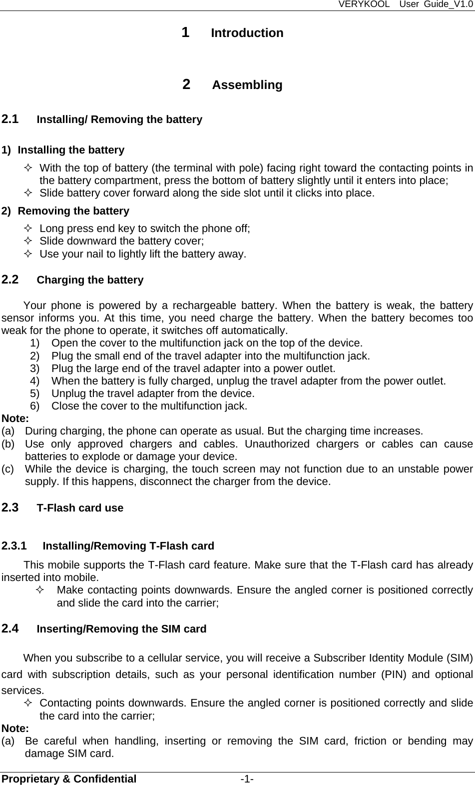 VERYKOOL  User Guide_V1.0 Proprietary &amp; Confidential                   -1- 1  Introduction  2  Assembling 2.1  Installing/ Removing the battery 1)  Installing the battery   With the top of battery (the terminal with pole) facing right toward the contacting points in the battery compartment, press the bottom of battery slightly until it enters into place;   Slide battery cover forward along the side slot until it clicks into place. 2)  Removing the battery   Long press end key to switch the phone off;   Slide downward the battery cover;   Use your nail to lightly lift the battery away. 2.2  Charging the battery Your phone is powered by a rechargeable battery. When the battery is weak, the battery sensor informs you. At this time, you need charge the battery. When the battery becomes too weak for the phone to operate, it switches off automatically.   1)  Open the cover to the multifunction jack on the top of the device. 2)  Plug the small end of the travel adapter into the multifunction jack. 3)  Plug the large end of the travel adapter into a power outlet. 4)  When the battery is fully charged, unplug the travel adapter from the power outlet. 5)  Unplug the travel adapter from the device. 6)  Close the cover to the multifunction jack. Note:  (a)  During charging, the phone can operate as usual. But the charging time increases. (b)  Use only approved chargers and cables. Unauthorized chargers or cables can cause batteries to explode or damage your device. (c)  While the device is charging, the touch screen may not function due to an unstable power supply. If this happens, disconnect the charger from the device. 2.3  T-Flash card use 2.3.1  Installing/Removing T-Flash card This mobile supports the T-Flash card feature. Make sure that the T-Flash card has already inserted into mobile.     Make contacting points downwards. Ensure the angled corner is positioned correctly and slide the card into the carrier;   2.4  Inserting/Removing the SIM card   When you subscribe to a cellular service, you will receive a Subscriber Identity Module (SIM) card with subscription details, such as your personal identification number (PIN) and optional services.   Contacting points downwards. Ensure the angled corner is positioned correctly and slide the card into the carrier; Note: (a)  Be careful when handling, inserting or removing the SIM card, friction or bending may damage SIM card. 