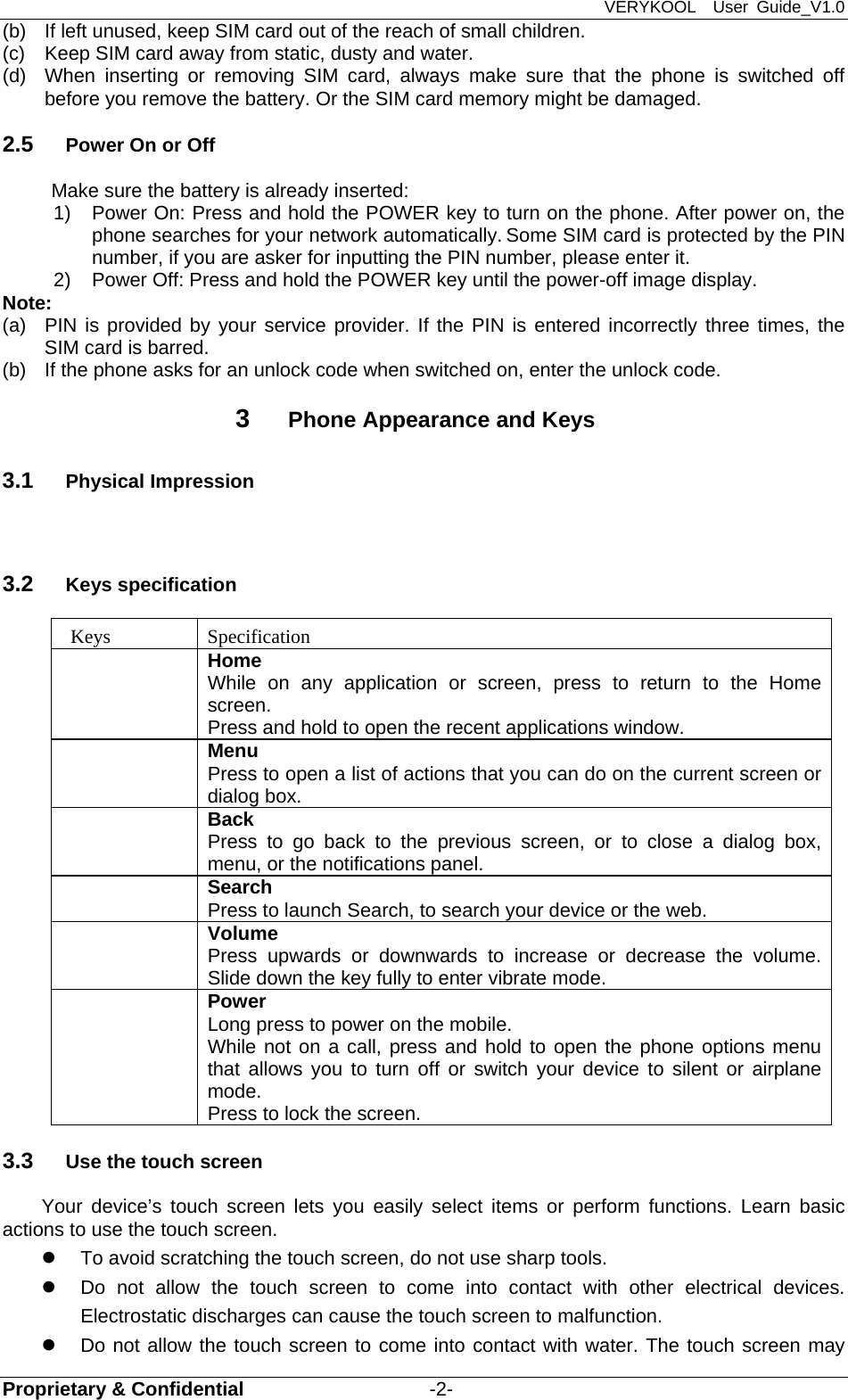 VERYKOOL  User Guide_V1.0 Proprietary &amp; Confidential                   -2- (b)  If left unused, keep SIM card out of the reach of small children. (c)  Keep SIM card away from static, dusty and water. (d)  When inserting or removing SIM card, always make sure that the phone is switched off before you remove the battery. Or the SIM card memory might be damaged.   2.5  Power On or Off Make sure the battery is already inserted: 1) Power On: Press and hold the POWER key to turn on the phone. After power on, the phone searches for your network automatically. Some SIM card is protected by the PIN number, if you are asker for inputting the PIN number, please enter it.   2)  Power Off: Press and hold the POWER key until the power-off image display. Note: (a)  PIN is provided by your service provider. If the PIN is entered incorrectly three times, the SIM card is barred.   (b)  If the phone asks for an unlock code when switched on, enter the unlock code.   3  Phone Appearance and Keys 3.1  Physical Impression  3.2  Keys specification  Keys  Specification  Home While on any application or screen, press to return to the Home screen. Press and hold to open the recent applications window.  Menu Press to open a list of actions that you can do on the current screen or dialog box.  Back Press to go back to the previous screen, or to close a dialog box, menu, or the notifications panel.  Search Press to launch Search, to search your device or the web.  Volume Press upwards or downwards to increase or decrease the volume. Slide down the key fully to enter vibrate mode.  Power Long press to power on the mobile. While not on a call, press and hold to open the phone options menu that allows you to turn off or switch your device to silent or airplane mode. Press to lock the screen. 3.3  Use the touch screen Your device’s touch screen lets you easily select items or perform functions. Learn basic actions to use the touch screen.   To avoid scratching the touch screen, do not use sharp tools.   Do not allow the touch screen to come into contact with other electrical devices. Electrostatic discharges can cause the touch screen to malfunction.   Do not allow the touch screen to come into contact with water. The touch screen may 