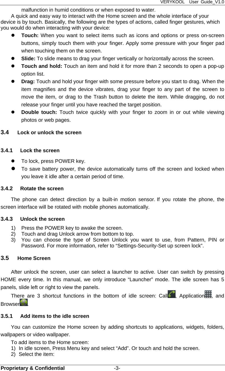 VERYKOOL  User Guide_V1.0 Proprietary &amp; Confidential                   -3- malfunction in humid conditions or when exposed to water. A quick and easy way to interact with the Home screen and the whole interface of your device is by touch. Basically, the following are the types of actions, called finger gestures, which you would do when interacting with your device:  Touch: When you want to select items such as icons and options or press on-screen buttons, simply touch them with your finger. Apply some pressure with your finger pad when touching them on the screen.  Slide: To slide means to drag your finger vertically or horizontally across the screen.    Touch and hold: Touch an item and hold it for more than 2 seconds to open a pop-up option list.  Drag: Touch and hold your finger with some pressure before you start to drag. When the item magnifies and the device vibrates, drag your finger to any part of the screen to move the item, or drag to the Trash button to delete the item. While dragging, do not release your finger until you have reached the target position.  Double touch: Touch twice quickly with your finger to zoom in or out while viewing photos or web pages. 3.4  Lock or unlock the screen 3.4.1  Lock the screen   To lock, press POWER key.    To save battery power, the device automatically turns off the screen and locked when you leave it idle after a certain period of time. 3.4.2  Rotate the screen The phone can detect direction by a built-in motion sensor. If you rotate the phone, the screen interface will be rotated with mobile phones automatically. 3.4.3  Unlock the screen 1)  Press the POWER key to awake the screen. 2)  Touch and drag Unlock arrow from bottom to top.   3)  You can choose the type of Screen Unlock you want to use, from Pattern, PIN or          Password. For more information, refer to “Settings-Security-Set up screen lock”. 3.5  Home Screen After unlock the screen, user can select a launcher to active. User can switch by pressing HOME every time. In this manual, we only introduce “Launcher” mode. The idle screen has 5 panels, slide left or right to view the panels. There are 3 shortcut functions in the bottom of idle screen: Call , Application , and Browser . 3.5.1  Add items to the idle screen You can customize the Home screen by adding shortcuts to applications, widgets, folders, wallpapers or video wallpaper.   To add items to the Home screen: 1)  In idle screen, Press Menu key and select “Add”. Or touch and hold the screen. 2)  Select the item: 