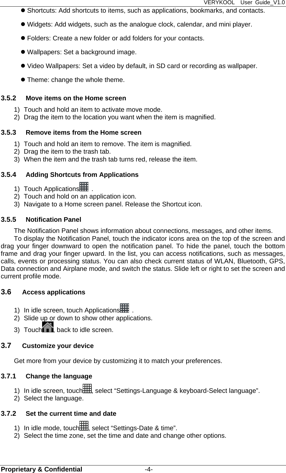 VERYKOOL  User Guide_V1.0 Proprietary &amp; Confidential                   -4-  Shortcuts: Add shortcuts to items, such as applications, bookmarks, and contacts.  Widgets: Add widgets, such as the analogue clock, calendar, and mini player.  Folders: Create a new folder or add folders for your contacts.  Wallpapers: Set a background image.  Video Wallpapers: Set a video by default, in SD card or recording as wallpaper.  Theme: change the whole theme. 3.5.2  Move items on the Home screen 1)  Touch and hold an item to activate move mode.   2)  Drag the item to the location you want when the item is magnified. 3.5.3  Remove items from the Home screen 1)  Touch and hold an item to remove. The item is magnified. 2)  Drag the item to the trash tab. 3)  When the item and the trash tab turns red, release the item. 3.5.4  Adding Shortcuts from Applications 1) Touch Applications  . 2)  Touch and hold on an application icon.   3)  Navigate to a Home screen panel. Release the Shortcut icon. 3.5.5  Notification Panel The Notification Panel shows information about connections, messages, and other items. To display the Notification Panel, touch the indicator icons area on the top of the screen and drag your finger downward to open the notification panel. To hide the panel, touch the bottom frame and drag your finger upward. In the list, you can access notifications, such as messages, calls, events or processing status. You can also check current status of WLAN, Bluetooth, GPS, Data connection and Airplane mode, and switch the status. Slide left or right to set the screen and current profile mode. 3.6  Access applications 1)  In idle screen, touch Applications  . 2)  Slide up or down to show other applications. 3) Touch , back to idle screen. 3.7  Customize your device Get more from your device by customizing it to match your preferences. 3.7.1  Change the language 1)  In idle screen, touch , select “Settings-Language &amp; keyboard-Select language”. 2)  Select the language. 3.7.2  Set the current time and date 1)  In idle mode, touch , select “Settings-Date &amp; time”. 2)  Select the time zone, set the time and date and change other options. 