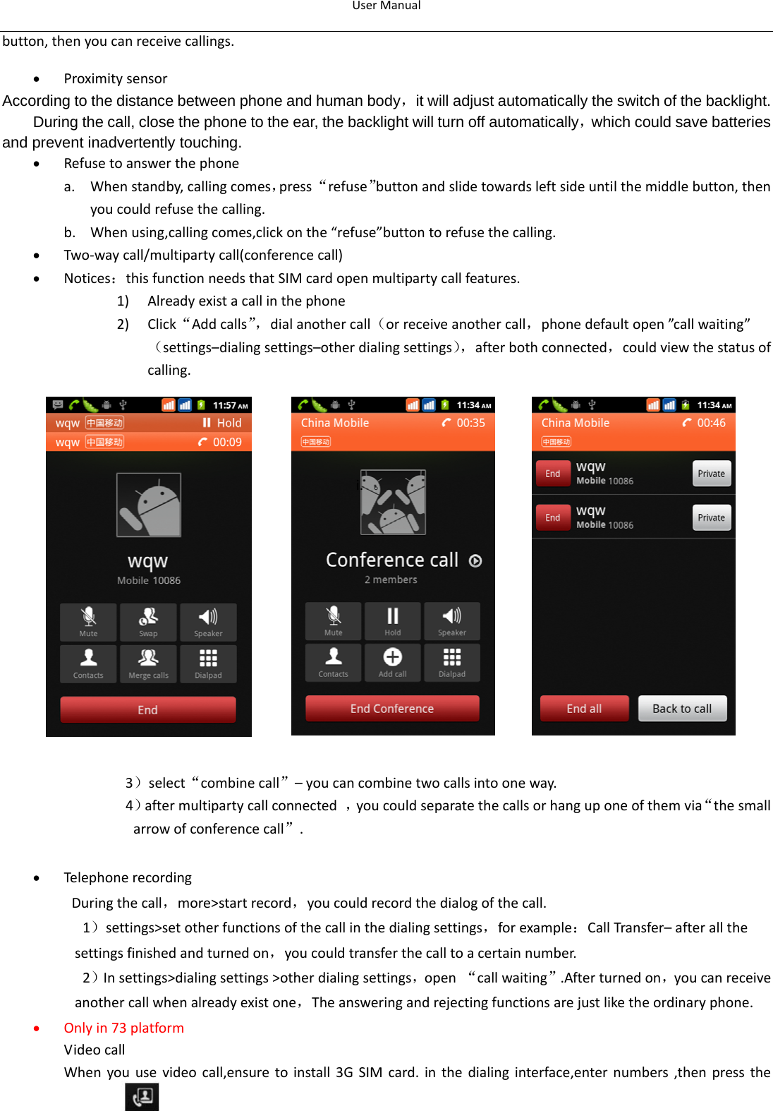 UserManual10button,thenyoucanreceivecallings.• ProximitysensorAccording to the distance between phone and human body，it will adjust automatically the switch of the backlight. During the call, close the phone to the ear, the backlight will turn off automatically，which could save batteries and prevent inadvertently touching. • Refusetoanswerthephonea. Whenstandby,callingcomes，press“refuse”buttonandslidetowardsleftsideuntilthemiddlebutton,thenyoucouldrefusethecalling.b. Whenusing,callingcomes,clickonthe“refuse”buttontorefusethecalling.• Two‐waycall/multipartycall(conferencecall)• Notices：thisfunctionneedsthatSIMcardopenmultipartycallfeatures.1) Alreadyexistacallinthephone2) Click“Addcalls”，dialanothercall（orreceiveanothercall，phonedefaultopen”callwaiting”（settings–dialingsettings–otherdialingsettings），afterbothconnected，couldviewthestatusofcalling.i. 。3）select“combinecall”–youcancombinetwocallsintooneway.4）aftermultipartycallconnected，youcouldseparatethecallsorhanguponeofthemvia“thesmallarrowofconferencecall”.• Telephonerecording Duringthecall，more&gt;startrecord，youcouldrecordthedialogofthecall.1）settings&gt;setotherfunctionsofthecallinthedialingsettings，forexample：CallTransfer–afterallthesettingsfinishedandturnedon，youcouldtransferthecalltoacertainnumber.2）Insettings&gt;dialingsettings&gt;otherdialingsettings，open“callwaiting”.Afterturnedon，youcanreceiveanothercallwhenalreadyexistone，Theansweringandrejectingfunctionsarejustliketheordinaryphone.• Onlyin73platform VideocallWhenyouusevideocall,ensuretoinstall3GSIMcard.inthedialinginterface,enternumbers,thenpressthe