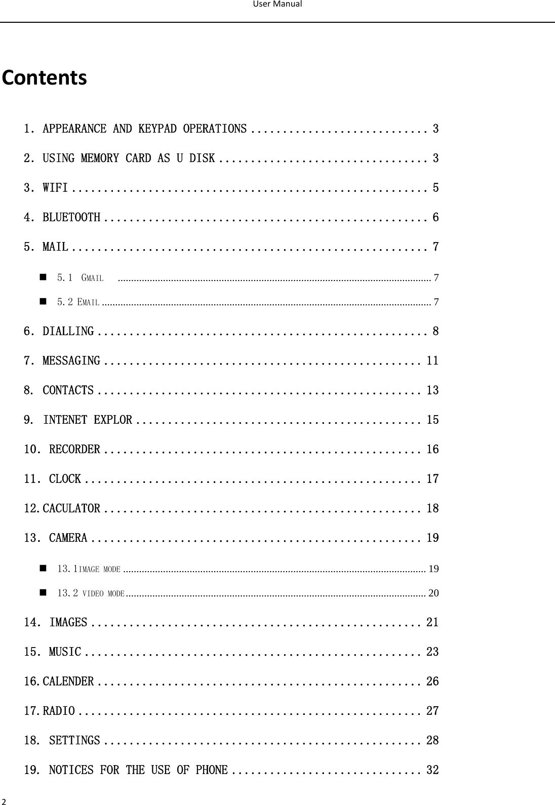 UserManual2Contents1．APPEARANCE AND KEYPAD OPERATIONS ............................ 3 2．USING MEMORY CARD AS U DISK ................................. 3 3．WIFI ........................................................ 5 4．BLUETOOTH ................................................... 6 5．MAIL ........................................................ 7  5.1  GMAIL    ...................................................................................................................... 7  5.2 EMAIL ............................................................................................................................ 7 6．DIALLING .................................................... 8 7．MESSAGING .................................................. 11 8. CONTACTS ................................................... 13 9. INTENET EXPLOR ............................................. 15 10．RECORDER .................................................. 16 11．CLOCK ..................................................... 17 12.CACULATOR .................................................. 18 13．CAMERA .................................................... 19  13.1IMAGE MODE .................................................................................................................. 19  13.2 VIDEO MODE................................................................................................................. 20 14．IMAGES .................................................... 21 15．MUSIC ..................................................... 23 16.CALENDER ................................................... 26 17.RADIO ...................................................... 27 18. SETTINGS .................................................. 28 19. NOTICES FOR THE USE OF PHONE .............................. 32 