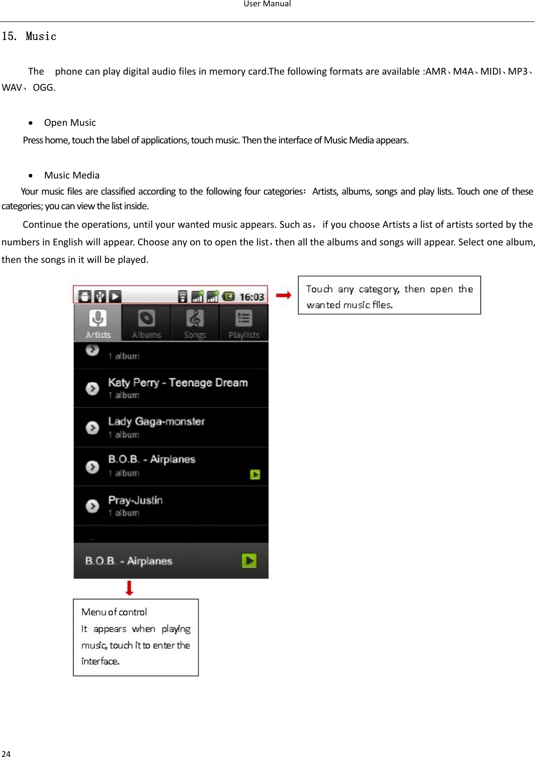 UserManual2415. Music Thephonecanplaydigitalaudiofilesinmemorycard.Thefollowingformatsareavailable:AMR、M4A、MIDI、MP3、WAV、OGG. • OpenMusicPresshome,touchthelabelofapplications,touchmusic.ThentheinterfaceofMusicMediaappears.• MusicMediaYourmusicfilesareclassifiedaccordingtothefollowingfourcategories：Artists,albums,songsandplaylists.Touchoneofthesecategories;youcanviewthelistinside.Continuetheoperations,untilyourwantedmusicappears.Suchas，ifyouchooseArtistsalistofartistssortedbythenumbersinEnglishwillappear.Chooseanyontoopenthelist，thenallthealbumsandsongswillappear.Selectonealbum,thenthesongsinitwillbeplayed.