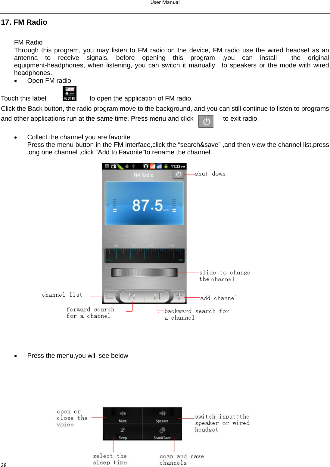UserManual2817. FM Radio FM Radio   Through this program, you may listen to FM radio on the device, FM radio use the wired headset as an antenna to receive signals, before opening this program ,you can install  the original equipment-headphones, when listening, you can switch it manually  to speakers or the mode with wired headphones. • Open FM radio   Touch this label             to open the application of FM radio. Click the Back button, the radio program move to the background, and you can still continue to listen to programs and other applications run at the same time. Press menu and click         to exit radio.  • Collect the channel you are favorite Press the menu button in the FM interface,click the “search&amp;save” ,and then view the channel list,press long one channel ,click “Add to Favorite”to rename the channel. • Press the menu,you will see below       
