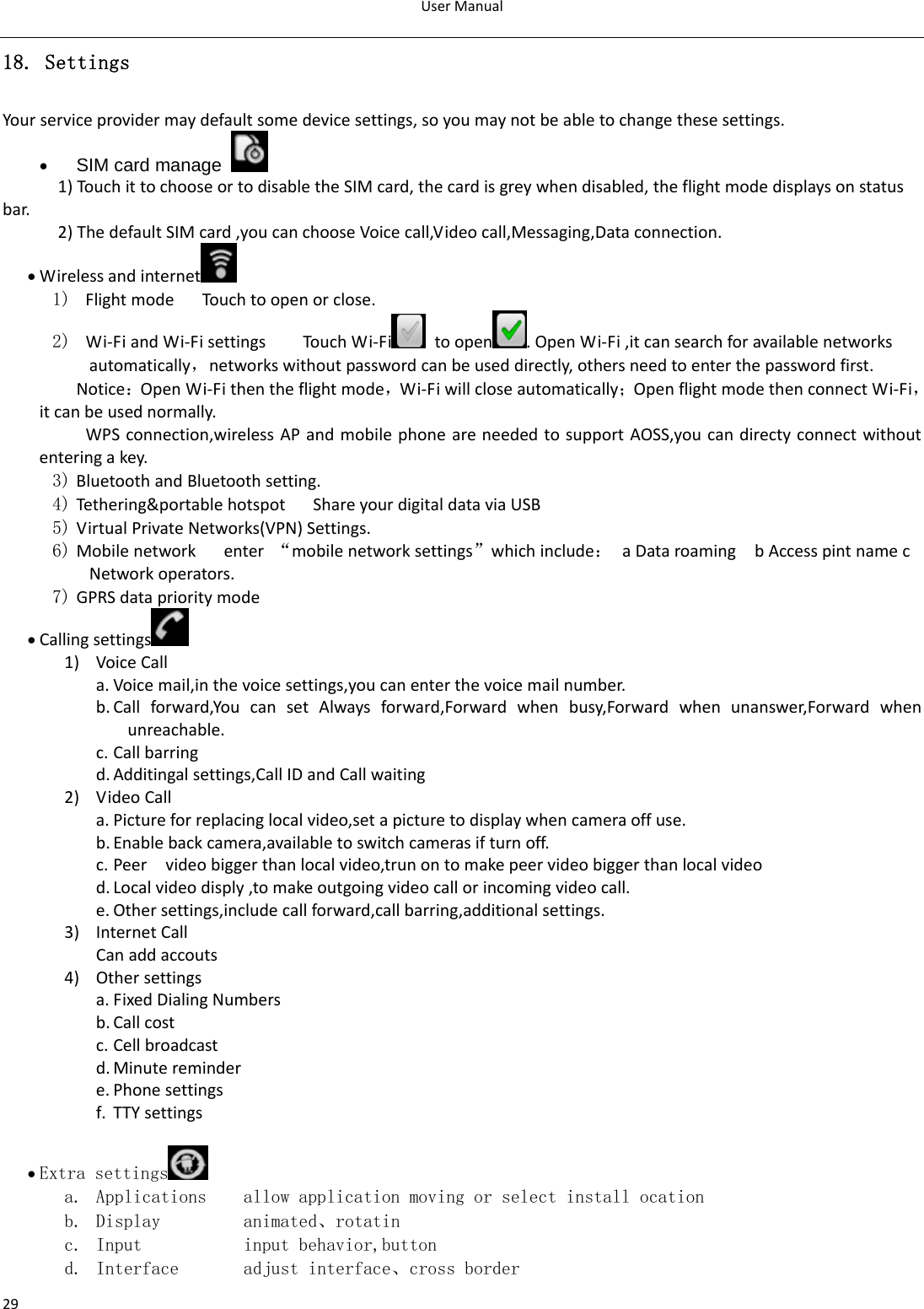 UserManual2918. Settings Yourserviceprovidermaydefaultsomedevicesettings,soyoumaynotbeabletochangethesesettings.• SIM card manage   1)Touc hittochooseortodisabletheSIMcard,thecardisgreywhendisabled,theflightmodedisplaysonstatusbar.2)ThedefaultSIMcard,youcanchooseVoicecall,Videocall,Messaging,Dataconnection.• Wirelessandinternet  1) FlightmodeTouchtoopenorclose.2)  Wi‐FiandWi‐FisettingsTouch Wi‐Fi toopen .OpenWi‐Fi,itcansearchforavailablenetworksautomatically，networkswithoutpasswordcanbeuseddirectly,othersneedtoenterthepasswordfirst. Notice：OpenWi‐Fithentheflightmode，Wi‐Fiwillcloseautomatically；OpenflightmodethenconnectWi‐Fi，itcanbeusednormally.WPSconnection,wirelessAPandmobilephoneareneededtosupportAOSS,youcandirectyconnectwithoutenteringakey.3) BluetoothandBluetoothsetting.4) Tethering&amp;portablehotspotShareyourdigitaldataviaUSB5) VirtualPrivateNetworks(VPN)Settings.6) Mobilenetworkenter“mobilenetworksettings”whichinclude：aDataroamingbAccesspintnamecNetworkoperators.7) GPRSdataprioritymode• Callingsettings 1) VoiceCalla. Voicemail,inthevoicesettings,youcanenterthevoicemailnumber.b. Callforward,YoucansetAlwaysforward,Forwardwhenbusy,Forwardwhenunanswer,Forwardwhenunreachable.c. Callbarringd. Additingalsettings,CallIDandCallwaiting2) VideoCalla. Pictureforreplacinglocalvideo,setapicturetodisplaywhencameraoffuse.b. Enablebackcamera,availabletoswitchcamerasifturnoff.c. Peervideobiggerthanlocalvideo,trunontomakepeervideobiggerthanlocalvideod. Localvideodisply,tomakeoutgoingvideocallorincomingvideocall.e. Othersettings,includecallforward,callbarring,additionalsettings.3) InternetCallCanaddaccouts4) Othersettingsa. FixedDialingNumbersb. Callcostc. Cellbroadcastd. Minuteremindere. Phonesettingsf. TTYsettings• Extra settings  a. Applications    allow application moving or select install ocation b. Display         animated、rotatin c. Input           input behavior,button d. Interface       adjust interface、cross border 
