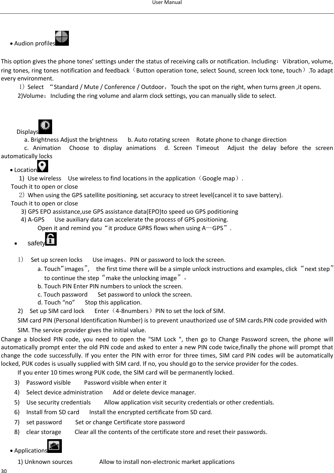 UserManual30  • Audionprofiles   Thisoptiongivesthephonetones’settingsunderthestatusofreceivingcallsornotification.Including：Vibration,volume,ringtones,ringtonesnotificationandfeedback（Buttonoperationtone,selectSound,screenlocktone,touch）.Toadapteveryenvironment.1) Select“Standard/Mute/Conference/Outdoor，Touchthespotontheright,whenturnsgreen,itopens. 2)Volume：Includingtheringvolumeandalarmclocksettings,youcanmanuallyslidetoselect.  Displays  a.BrightnessAdjustthebrightnessb.AutorotatingscreenRotatephonetochangedirectionc.AnimationChoosetodisplayanimationsd.ScreenTimeoutAdjustthedelaybeforethescreenautomaticallylocks• Location  1) UsewirelessUsewirelesstofindlocationsintheapplication（Googlemap）.Touchittoopenorclose2) WhenusingtheGPSsatellitepositioning,setaccuracytostreetlevel(cancelittosavebattery). Touchittoopenorclose3)GPSEPOassistance,useGPSassistancedata(EPO)tospeeduoGPSpoditioning4)A‐GPS UseauxiliarydatacanacceleratetheprocessofGPSpositioning. Openitandremindyou“itproduceGPRSflowswhenusingA—GPS”.• safety  1)  SetupscreenlocksUseimages、PINorpasswordtolockthescreen. a.Touch“images”,thefirsttimetherewillbeasimpleunlockinstructionsandexamples,click“nextstep”tocontinuethestep“maketheunlockingimage”。b.TouchPINEnterPINnumberstounlockthescreen.c.TouchpasswordSetpasswordtounlockthescreen.d.Touch“no”Stopthisapplication.2)SetupSIMcardlockEnter（4‐8numbers）PINtosetthelockofSIM.SIMcardPIN(PersonalIdentificationNumber)istopreventunauthorizeduseofSIMcards.PINcodeprovidedwithSIM.Theserviceprovidergivestheinitialvalue.ChangeablockedPINcode,youneedtoopenthe&quot;SIMLock&quot;,thengotoChangePasswordscreen,thephonewillautomaticallypromptentertheoldPINcodeandaskedtoenteranewPINcodetwice,finallythephonewillpromptthatchangethecodesuccessfully.IfyouenterthePINwitherrorforthreetimes,SIMcardPINcodeswillbeautomaticallylocked,PUKcodesisusuallysuppliedwithSIMcard.Ifno,youshouldgototheserviceproviderforthecodes.Ifyouenter10timeswrongPUKcode,theSIMcardwillbepermanentlylocked. 3)PasswordvisiblePasswordvisiblewhenenterit4)SelectdeviceadministrationAddordeletedevicemanager.5)UsesecuritycredentialsAllowapplicationvisitsecuritycredentialsorothercredentials.6)InstallfromSDcardInstalltheencryptedcertificatefromSDcard.7)setpasswordSetorchangeCertificatestorepassword8)clearstorageClearallthecontentsofthecertificatestoreandresettheirpasswords.• Applications  1)UnknownsourcesAllowtoinstallnon‐electronicmarketapplications