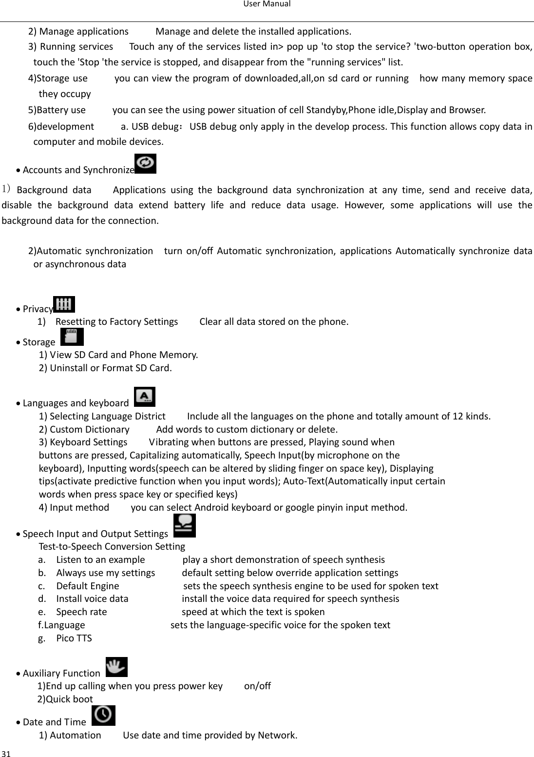 UserManual312)ManageapplicationsManageanddeletetheinstalledapplications.3)RunningservicesTouchanyoftheserviceslistedin&gt;popup&apos;tostoptheservice?&apos;two‐buttonoperationbox,touchthe&apos;Stop&apos;theserviceisstopped,anddisappearfromthe&quot;runningservices&quot;list.4)Storageuseyoucanviewtheprogramofdownloaded,all,onsdcardorrunninghowmanymemoryspacetheyoccupy5)BatteryuseyoucanseetheusingpowersituationofcellStandyby,Phoneidle,DisplayandBrowser.6)developmenta.USBdebug：USBdebugonlyapplyinthedevelopprocess.Thisfunctionallowscopydataincomputerandmobiledevices.• AccountsandSynchronize  1)BackgrounddataApplicationsusingthebackgrounddatasynchronizationatanytime,sendandreceivedata,disablethebackgrounddataextendbatterylifeandreducedatausage.However,someapplicationswillusethebackgrounddatafortheconnection. 2)Automaticsynchronizationturnon/offAutomaticsynchronization,applicationsAutomaticallysynchronizedataorasynchronousdata• Privacy 1) ResettingtoFactorySettingsClearalldatastoredonthephone.• Storage 1)ViewSDCardandPhoneMemory.2)UninstallorFormatSDCard.• Languagesandkeyboard 1)SelectingLanguageDistrictIncludeallthelanguagesonthephoneandtotallyamountof12kinds.2)CustomDictionaryAddwordstocustomdictionaryordelete.3)KeyboardSettingsVibratingwhenbuttonsarepressed,Playingsoundwhenbuttonsarepressed,Capitalizingautomatically,SpeechInput(bymicrophoneonthekeyboard),Inputtingwords(speechcanbealteredbyslidingfingeronspacekey),Displayingtips(activatepredictivefunctionwhenyouinputwords);Auto‐Text(Automaticallyinputcertainwordswhenpressspacekeyorspecifiedkeys)4)InputmethodyoucanselectAndroidkeyboardorgooglepinyininputmethod.• SpeechInputandOutputSettings Test‐to‐SpeechConversionSettinga. Listentoanexampleplayashortdemonstrationofspeechsynthesisb. Alwaysusemysettingsdefaultsettingbelowoverrideapplicationsettingsc. DefaultEnginesetsthespeechsynthesisenginetobeusedforspokentextd. Installvoicedatainstallthevoicedatarequiredforspeechsynthesise. Speechratespeedatwhichthetextisspokenf. Languagesetsthelanguage‐specificvoiceforthespokentextg. PicoTTS• AuxiliaryFunction 1)Endupcallingwhenyoupresspowerkeyon/off2)Quickboot• DateandTime 1)AutomationUsedateandtimeprovidedbyNetwork.