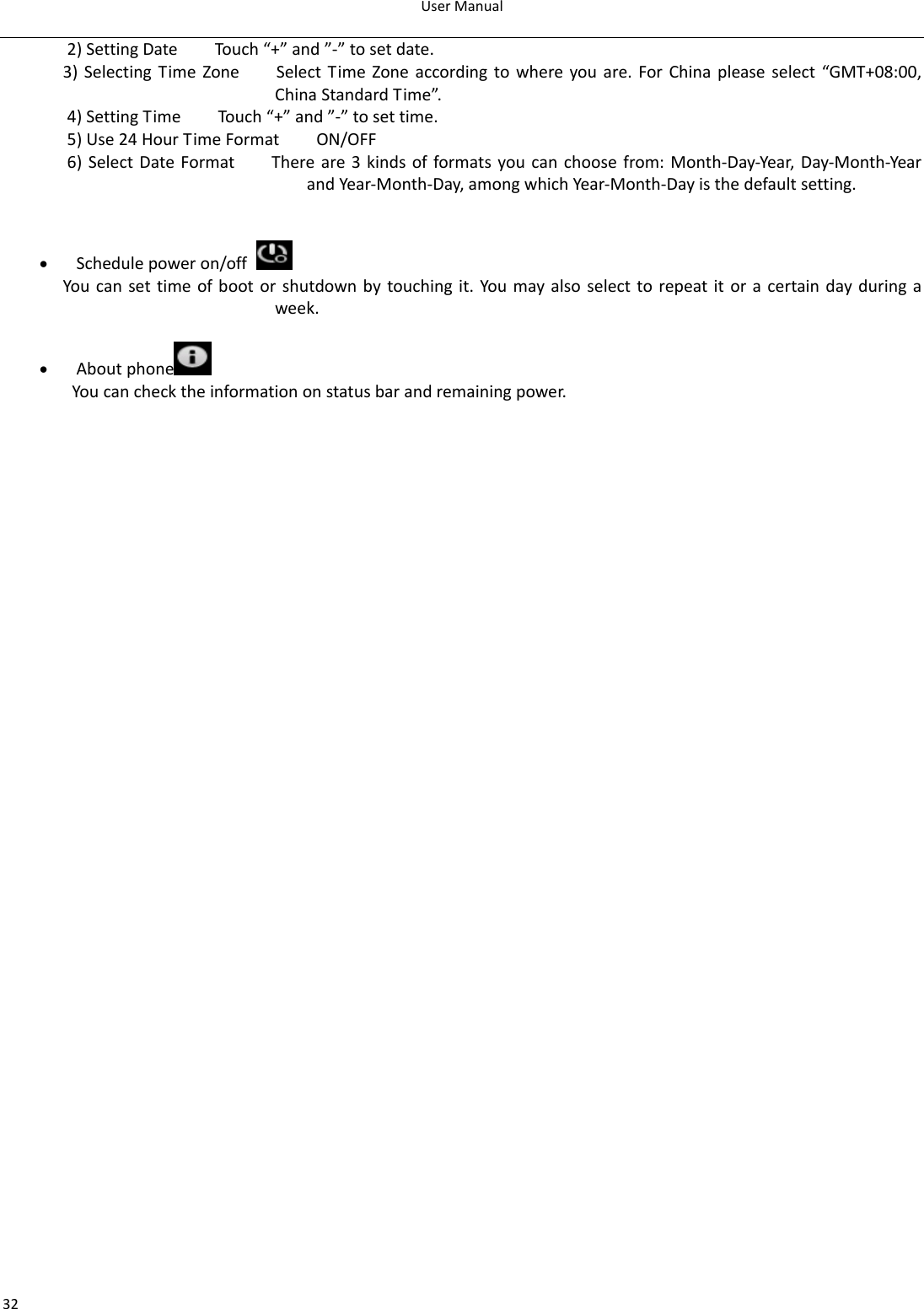 UserManual322)SettingDateTouch“+”and”‐”tosetdate.3)SelectingTimeZoneSelectTimeZoneaccordingtowhereyouare.ForChinapleaseselect“GMT+08:00,ChinaStandardTime”.4)SettingTimeTouch“+”and”‐”tosettime.5)Use24HourTimeFormatON/OFF6)SelectDateFormatThereare3kindsofformatsyoucanchoosefrom:Month‐Day‐Year,Day‐Month‐YearandYear‐Month‐Day,amongwhichYear‐Month‐Dayisthedefaultsetting.• Schedulepoweron/off Youcansettimeofbootorshutdownbytouchingit.Youmayalsoselecttorepeatitoracertaindayduringaweek.• Aboutphone  Youcanchecktheinformationonstatusbarandremainingpower.