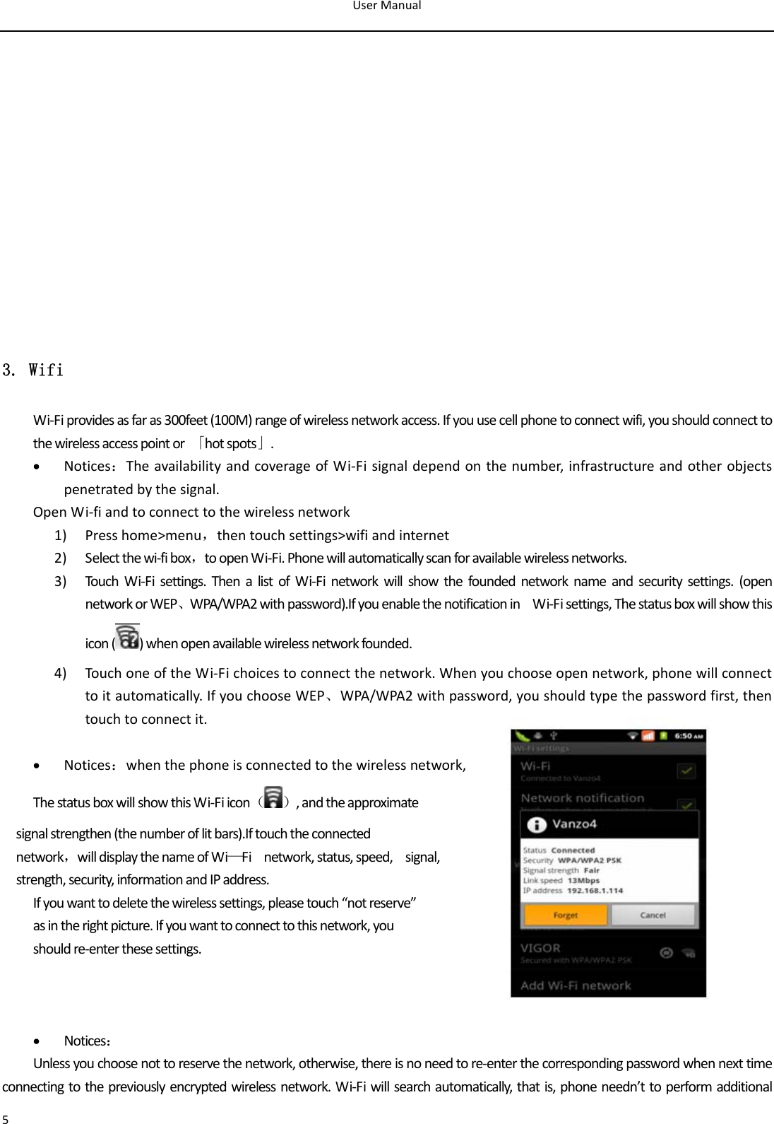 UserManual53. Wifi Wi‐Fiprovidesasfaras300feet(100M)rangeofwirelessnetworkaccess.Ifyouusecellphonetoconnectwifi,youshouldconnecttothewirelessaccesspointor「hotspots」.• Notices：TheavailabilityandcoverageofWi‐Fisignaldependonthenumber,infrastructureandotherobjectspenetratedbythesignal.OpenWi‐fiandtoconnecttothewirelessnetwork1) Presshome&gt;menu，thentouchsettings&gt;wifiandinternet2) Selectthewi‐fibox，toopenWi‐Fi.Phonewillautomaticallyscanforavailablewirelessnetworks.3) Touc hWi‐Fisettings.ThenalistofWi‐Finetworkwillshowthefoundednetworknameandsecuritysettings.(opennetworkorWEP、WPA/WPA2withpassword).IfyouenablethenotificationinWi‐Fisettings,Thestatusboxwillshowthisicon( )whenopenavailablewirelessnetworkfounded.4) Touc honeoftheWi‐Fichoicestoconnectthenetwork.Whenyouchooseopennetwork,phonewillconnecttoitautomatically.IfyouchooseWEP、WPA/WPA2withpassword,youshouldtypethepasswordfirst,thentouchtoconnectit.• Notices：whenthephoneisconnectedtothewirelessnetwork,ThestatusboxwillshowthisWi‐Fiicon（）,andtheapproximatesignalstrengthen(thenumberoflitbars).Iftouchtheconnectednetwork，willdisplaythenameofWi—Finetwork,status,speed,signal,strength,security,informationandIPaddress.Ifyouwanttodeletethewirelesssettings,pleasetouch“notreserve”asintherightpicture.Ifyouwanttoconnecttothisnetwork,youshouldre‐enterthesesettings.• Notices：Unlessyouchoosenottoreservethenetwork,otherwise,thereisnoneedtore‐enterthecorrespondingpasswordwhennexttimeconnectingtothepreviouslyencryptedwirelessnetwork.Wi‐Fiwillsearchautomatically,thatis,phoneneedn’ttoperformadditional