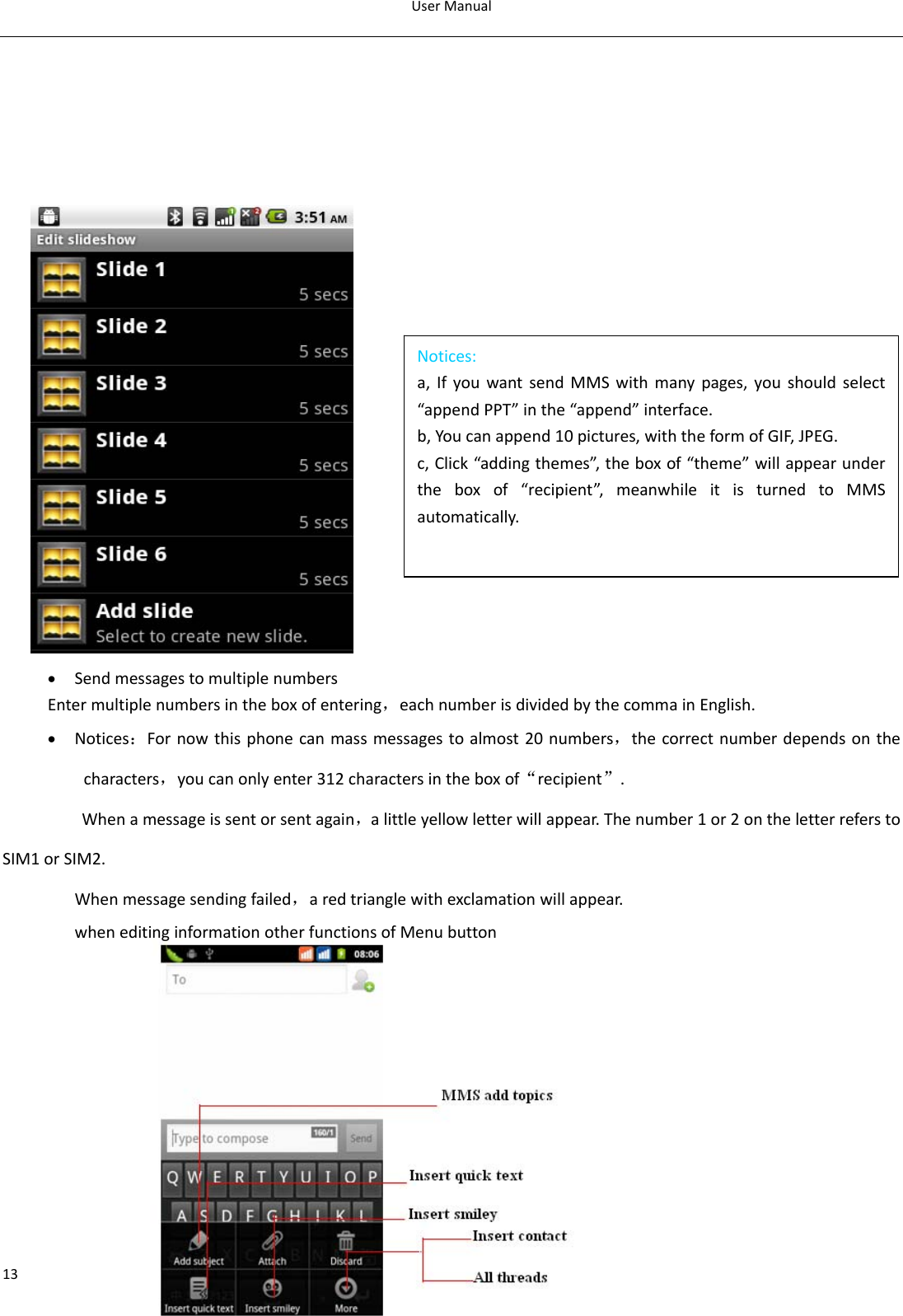 UserManual13       • SendmessagestomultiplenumbersEntermultiplenumbersintheboxofentering，eachnumberisdividedbythecommainEnglish.• Notices：Fornowthisphonecanmassmessagestoalmost20numbers，thecorrectnumberdependsonthecharacters，youcanonlyenter312charactersintheboxof“recipient”.Whenamessageissentorsentagain，alittleyellowletterwillappear.Thenumber1or2ontheletterreferstoSIM1orSIM2.Whenmessagesendingfailed，aredtrianglewithexclamationwillappear.wheneditinginformationotherfunctionsofMenubuttonNotices:a,IfyouwantsendMMSwithmanypages,youshouldselect“appendPPT”inthe“append”interface.b,Youcanappend10pictures,withtheformofGIF,JPEG.c,Click“addingthemes”,theboxof“theme”willappearundertheboxof“recipient”,meanwhileitisturnedtoMMSautomatically.