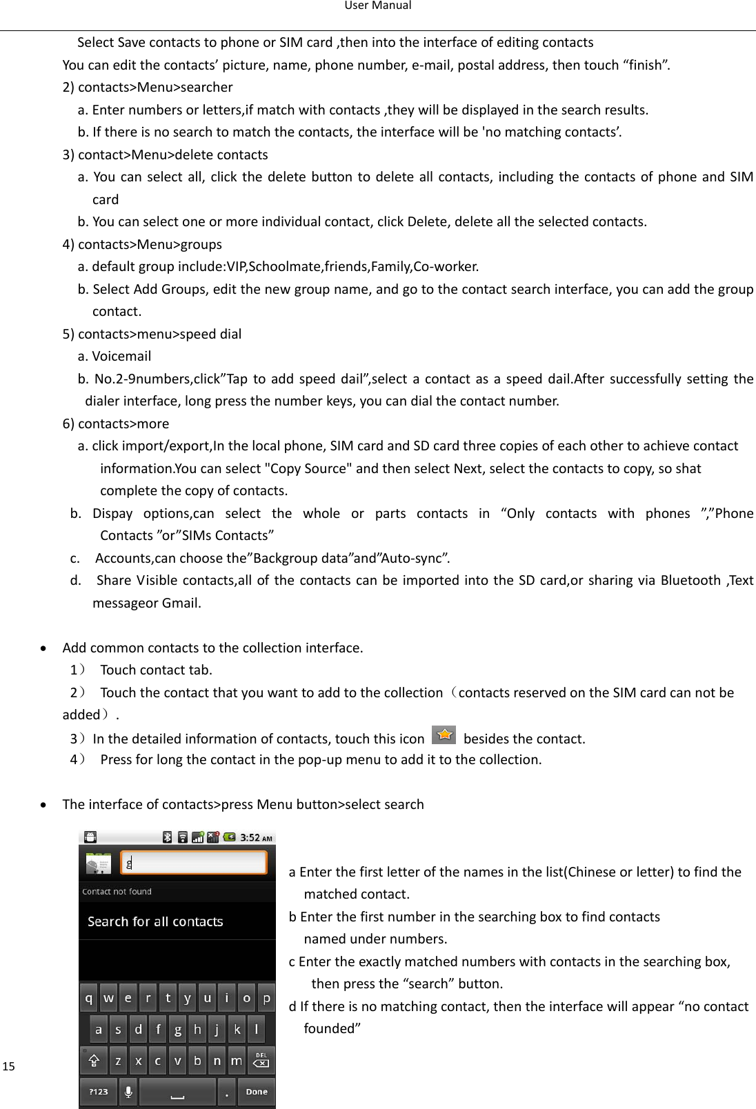 UserManual15SelectSavecontactstophoneorSIMcard,thenintotheinterfaceofeditingcontactsYoucaneditthecontacts’picture,name,phonenumber,e‐mail,postaladdress,thentouch“finish”.2)contacts&gt;Menu&gt;searchera.Enternumbersorletters,ifmatchwithcontacts,theywillbedisplayedinthesearchresults.b.Ifthereisnosearchtomatchthecontacts,theinterfacewillbe&apos;nomatchingcontacts’.3)contact&gt;Menu&gt;deletecontactsa.Youcanselectall,clickthedeletebuttontodeleteallcontacts,includingthecontactsofphoneandSIMcardb.Youcanselectoneormoreindividualcontact,clickDelete,deletealltheselectedcontacts.4)contacts&gt;Menu&gt;groupsa.defaultgroupinclude:VIP,Schoolmate,friends,Family,Co‐worker.b.SelectAddGroups,editthenewgroupname,andgotothecontactsearchinterface,youcanaddthegroupcontact. 5)contacts&gt;menu&gt;speeddiala.Voicemailb.No.2‐9numbers,click”Taptoaddspeeddail”,selectacontactasaspeeddail.Aftersuccessfullysettingthedialerinterface,longpressthenumberkeys,youcandialthecontactnumber.6)contacts&gt;morea.clickimport/export,Inthelocalphone,SIMcardandSDcardthreecopiesofeachothertoachievecontactinformation.Youcanselect&quot;CopySource&quot;andthenselectNext,selectthecontactstocopy,soshatcompletethecopyofcontacts.b.Dispayoptions,canselectthewholeorpartscontactsin“Onlycontactswithphones”,”PhoneContacts”or ”SIMsContacts”c.Accounts,canchoosethe”Backgroupdata”and”Auto‐sync”.d.ShareVisiblecontacts,allofthecontactscanbeimportedintotheSDcard,orsharingviaBluetooth,TextmessageorGmail.• Addcommoncontactstothecollectioninterface.1）Touchcontacttab.2）Touchthecontactthatyouwanttoaddtothecollection（contactsreservedontheSIMcardcannotbeadded）.3）Inthedetailedinformationofcontacts,touchthisiconbesidesthecontact.4）Pressforlongthecontactinthepop‐upmenutoaddittothecollection.• Theinterfaceofcontacts&gt;pressMenubutton&gt;selectsearch                                aEnterthefirstletterofthenamesinthelist(Chineseorletter)tofindthematchedcontact.bEnterthefirstnumberinthesearchingboxtofindcontacts namedundernumbers.cEntertheexactlymatchednumberswithcontactsinthesearchingbox,thenpressthe“search”button.dIfthereisnomatchingcontact,thentheinterfacewillappear“nocontactfounded”