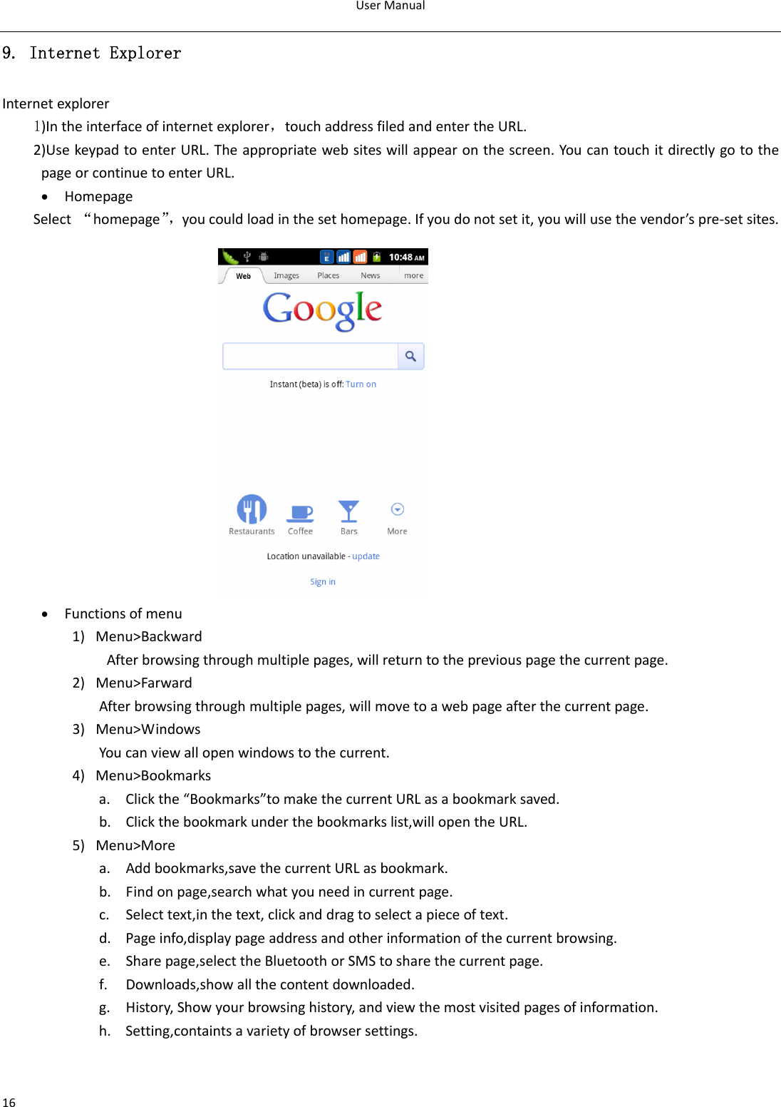 UserManual169. Internet Explorer Internetexplorer1)Intheinterfaceofinternetexplorer，touchaddressfiledandentertheURL.2)UsekeypadtoenterURL.Theappropriatewebsiteswillappearonthescreen.YoucantouchitdirectlygotothepageorcontinuetoenterURL.• HomepageSelect“homepage”，youcouldloadinthesethomepage.Ifyoudonotsetit,youwillusethevendor’spre‐setsites.               • Functionsofmenu1) Menu&gt;BackwardAfterbrowsingthroughmultiplepages,willreturntothepreviouspagethecurrentpage.2) Menu&gt;FarwardAfterbrowsingthroughmultiplepages,willmovetoawebpageafterthecurrentpage.3) Menu&gt;WindowsYoucanviewallopenwindowstothecurrent. 4) Menu&gt;Bookmarksa. Clickthe“Bookmarks”tomakethecurrentURLasabookmarksaved.b. Clickthebookmarkunderthebookmarkslist,willopentheURL.5) Menu&gt;Morea. Addbookmarks,savethecurrentURLasbookmark.b. Findonpage,searchwhatyouneedincurrentpage.c. Selecttext,inthetext,clickanddragtoselectapieceoftext.d. Pageinfo,displaypageaddressandotherinformationofthecurrentbrowsing.e. Sharepage,selecttheBluetoothorSMStosharethecurrentpage.f. Downloads,showallthecontentdownloaded.g. History,Showyourbrowsinghistory,andviewthemostvisitedpagesofinformation.h. Setting,containtsavarietyofbrowsersettings.