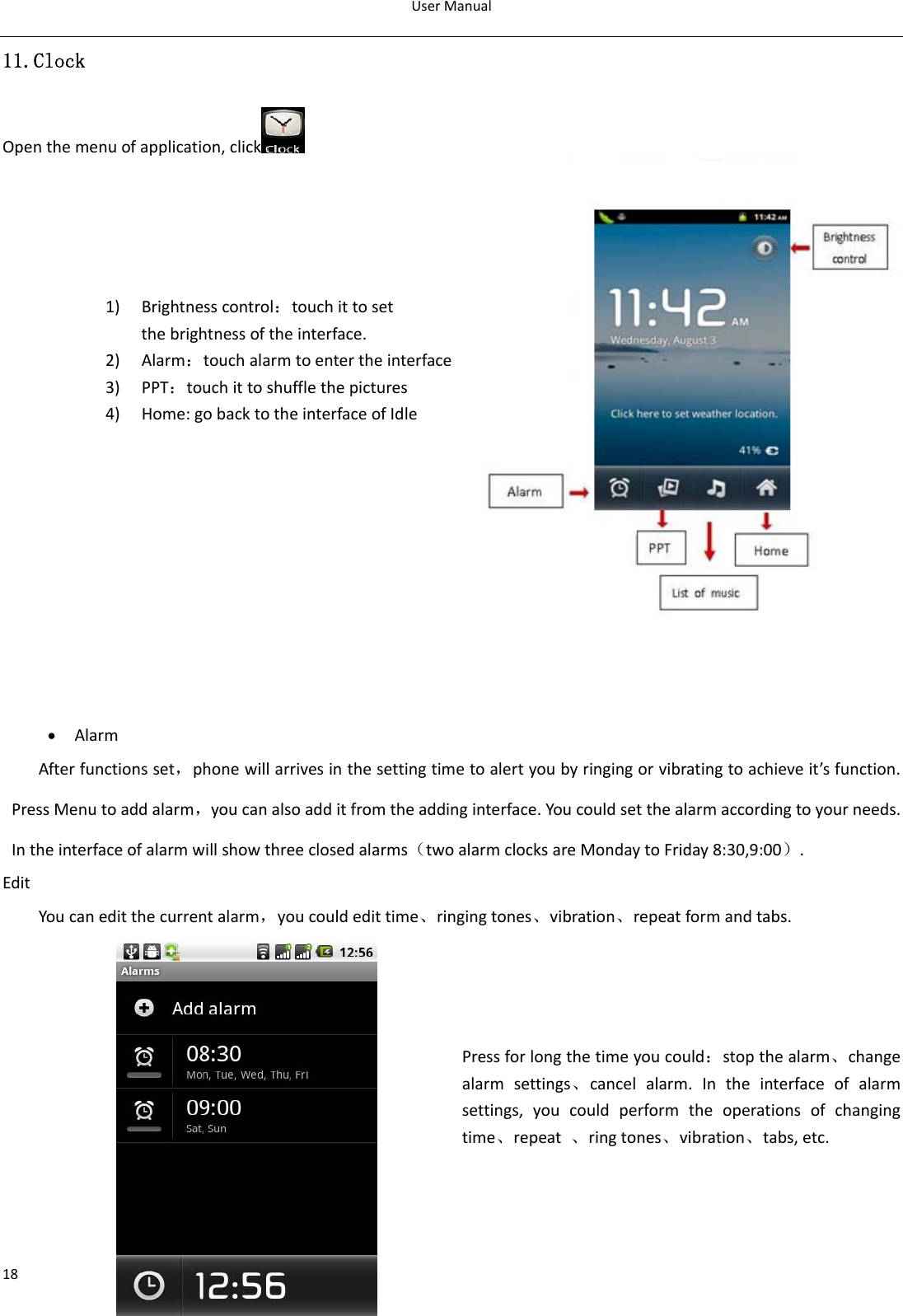 UserManual1811.Clock Openthemenuofapplication,click    1) Brightnesscontrol：touchittosetthebrightnessoftheinterface.2) Alarm：touchalarmtoentertheinterface3) PPT：touchittoshufflethepictures 4) Home:gobacktotheinterfaceofIdle• AlarmAfterfunctionsset，phonewillarrivesinthesettingtimetoalertyoubyringingorvibratingtoachieveit’sfunction.PressMenutoaddalarm，youcanalsoadditfromtheaddinginterface.Youcouldsetthealarmaccordingtoyourneeds.Intheinterfaceofalarmwillshowthreeclosedalarms（twoalarmclocksareMondaytoFriday8:30,9:00）.EditYoucaneditthecurrentalarm，youcouldedittime、ringingtones、vibration、repeatformandtabs.Pressforlongthetimeyoucould：stopthealarm、changealarmsettings、cancelalarm.Intheinterfaceofalarmsettings,youcouldperformtheoperationsofchangingtime、repeat、ringtones、vibration、tabs,etc.