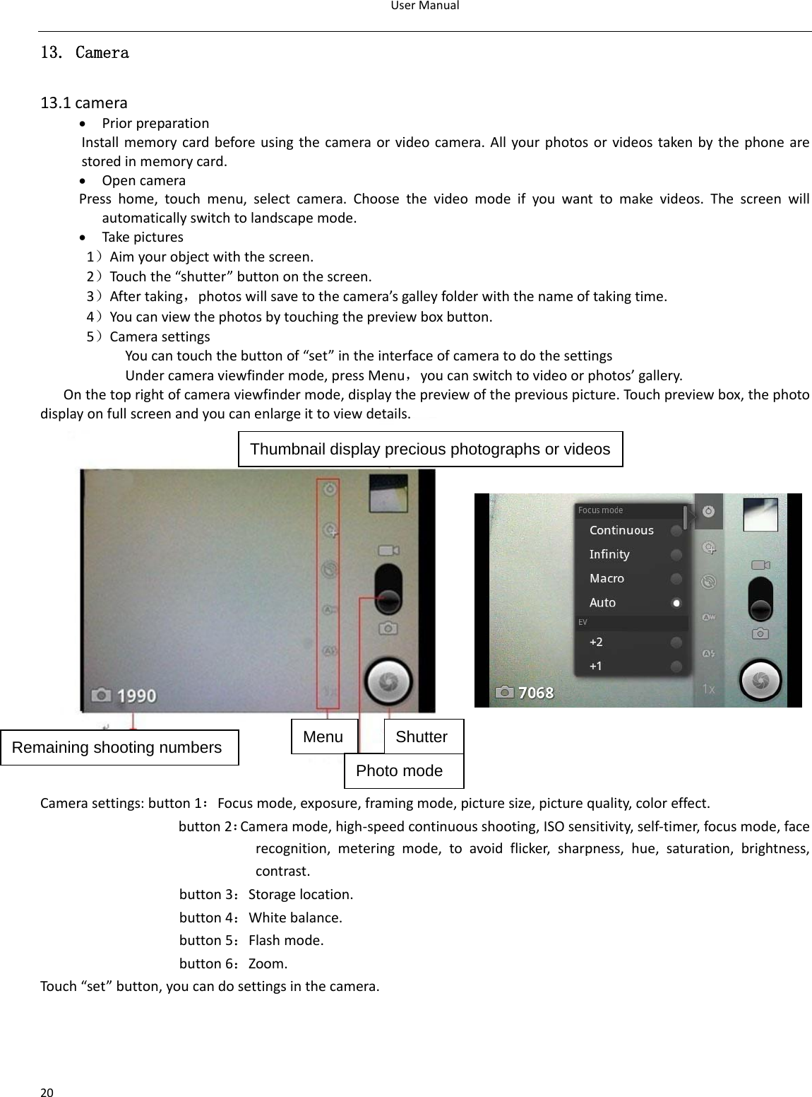 UserManual2013. Camera  13.1camera• PriorpreparationInstallmemorycardbeforeusingthecameraorvideocamera.Allyourphotosorvideostakenbythephonearestoredinmemorycard.• OpencameraPresshome,touchmenu,selectcamera.Choosethevideomodeifyouwanttomakevideos.Thescreenwillautomaticallyswitchtolandscapemode.• Takepictures1）Aimyourobjectwiththescreen.2）Touchthe“shutter”buttononthescreen.3）Aftertaking，photoswillsavetothecamera’sgalleyfolderwiththenameoftakingtime.4）Youcanviewthephotosbytouchingthepreviewboxbutton.5）CamerasettingsYoucantouchthebuttonof“set”intheinterfaceofcameratodothesettingsUndercameraviewfindermode,pressMenu，youcanswitchtovideoorphotos’gallery.Onthetoprightofcameraviewfindermode,displaythepreviewofthepreviouspicture.Touch previewbox,thephotodisplayonfullscreenandyoucanenlargeittoviewdetails.Camerasettings:button1：Focusmode,exposure,framingmode,picturesize,picturequality,coloreffect.button2：Cameramode,high‐speedcontinuousshooting,ISOsensitivity,self‐timer,focusmode,facerecognition,meteringmode,toavoidflicker,sharpness,hue,saturation,brightness,contrast.button3：Storagelocation.button4：Whitebalance.button5：Flashmode.button6：Zoom.Touch“set”button,youcandosettingsinthecamera.Thumbnail display precious photographs or videos Remaining shooting numbers Menu Photo mode Shutter 