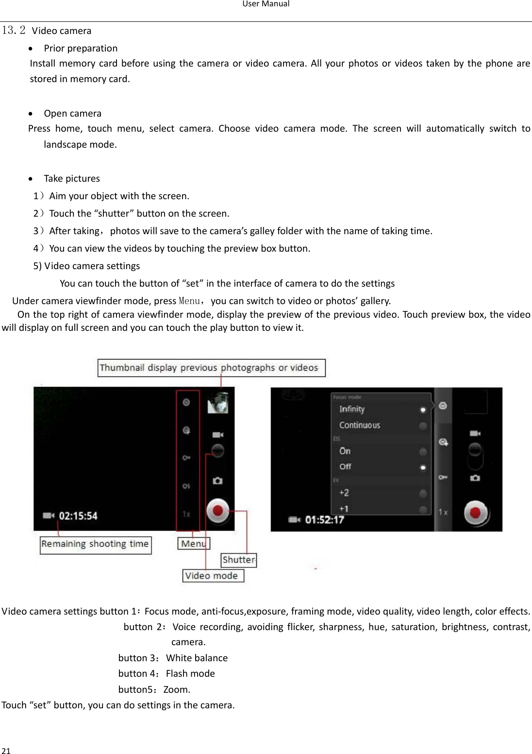 UserManual2113.2 Videocamera • PriorpreparationInstallmemorycardbeforeusingthecameraorvideocamera.Allyourphotosorvideostakenbythephonearestoredinmemorycard.• OpencameraPresshome,touchmenu,selectcamera.Choosevideocameramode.Thescreenwillautomaticallyswitchtolandscapemode.• Takepictures1）Aimyourobjectwiththescreen.2）Touchthe“shutter”buttononthescreen.3）Aftertaking，photoswillsavetothecamera’sgalleyfolderwiththenameoftakingtime.4）Youcanviewthevideosbytouchingthepreviewboxbutton.5)VideocamerasettingsYoucantouchthebuttonof“set”intheinterfaceofcameratodothesettingsUndercameraviewfindermode,pressMenu，youcanswitchtovideoorphotos’gallery.Onthetoprightofcameraviewfindermode,displaythepreviewofthepreviousvideo.Touchpreviewbox,thevideowilldisplayonfullscreenandyoucantouchtheplaybuttontoviewit.Videocamerasettingsbutton1：Focusmode,anti‐focus,exposure,framingmode,videoquality,videolength,coloreffects.button2：Voicerecording,avoidingflicker,sharpness,hue,saturation,brightness,contrast,camera.button3：Whitebalancebutton4：Flashmodebutton5：Zoom.Touch“set”button,youcandosettingsinthecamera.