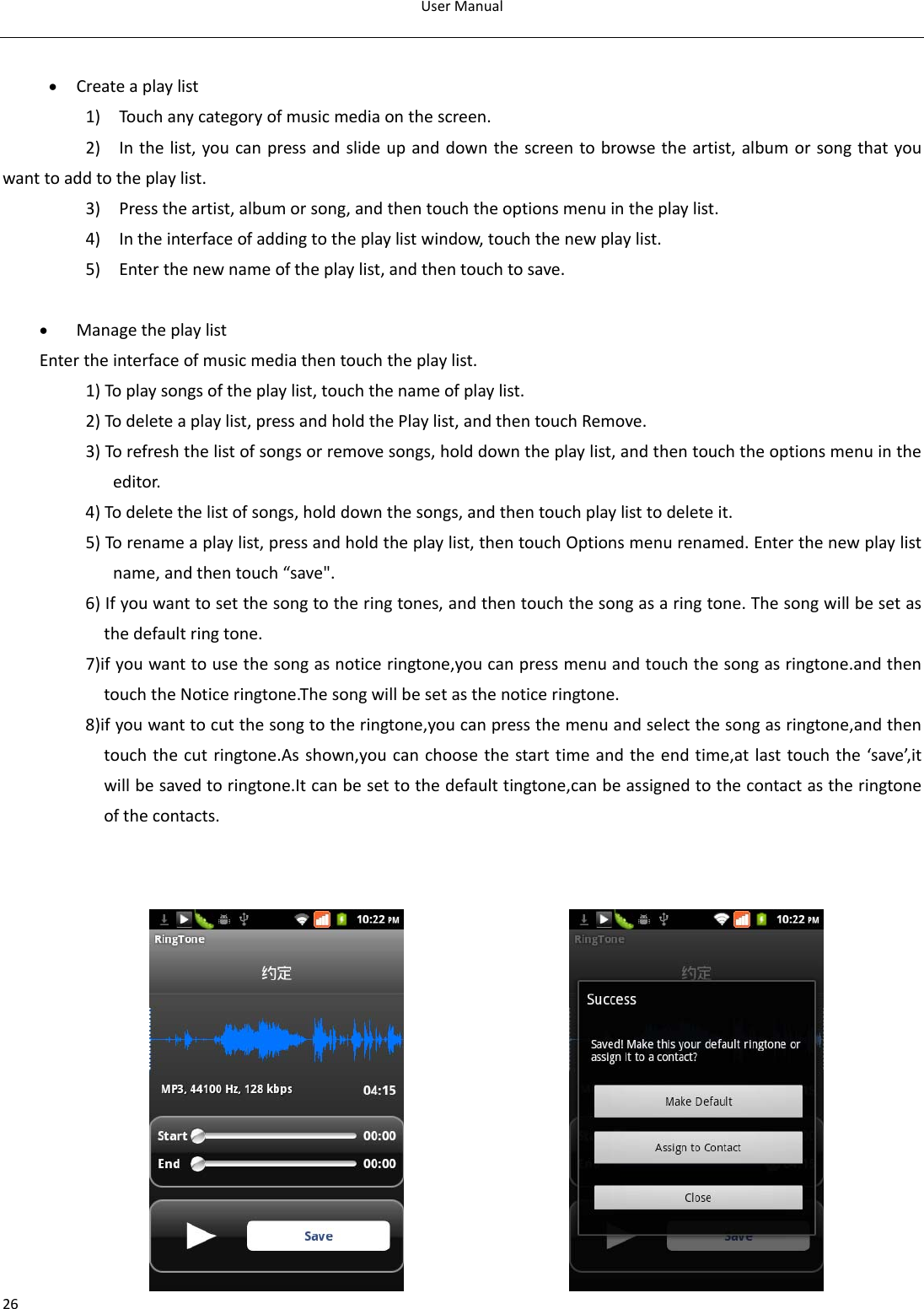 UserManual26• Createaplaylist1)Touc hanycategoryofmusicmediaonthescreen.2)Inthelist,youcanpressandslideupanddownthescreentobrowsetheartist,albumorsongthatyouwanttoaddtotheplaylist.3)Presstheartist,albumorsong,andthentouchtheoptionsmenuintheplaylist.4)Intheinterfaceofaddingtotheplaylistwindow,touchthenewplaylist.5)Enterthenewnameoftheplaylist,andthentouchtosave.• ManagetheplaylistEntertheinterfaceofmusicmediathentouchtheplaylist.1)Toplaysongsoftheplaylist,touchthenameofplaylist.2)Todeleteaplaylist,pressandholdthePlaylist,andthentouchRemove.3)Torefreshthelistofsongsorremovesongs,holddowntheplaylist,andthentouchtheoptionsmenuintheeditor.4)Todeletethelistofsongs,holddownthesongs,andthentouchplaylisttodeleteit.5)Torenameaplaylist,pressandholdtheplaylist,thentouchOptionsmenurenamed.Enterthenewplaylistname,andthentouch“save&quot;.6)Ifyouwanttosetthesongtotheringtones,andthentouchthesongasaringtone.Thesongwillbesetasthedefaultringtone.7)ifyouwanttousethesongasnoticeringtone,youcanpressmenuandtouchthesongasringtone.andthentouchtheNoticeringtone.Thesongwillbesetasthenoticeringtone.8)ifyouwanttocutthesongtotheringtone,youcanpressthemenuandselectthesongasringtone,andthentouchthecutringtone.Asshown,youcanchoosethestarttimeandtheendtime,atlasttouchthe‘save’,itwillbesavedtoringtone.Itcanbesettothedefaulttingtone,canbeassignedtothecontactastheringtoneofthecontacts.