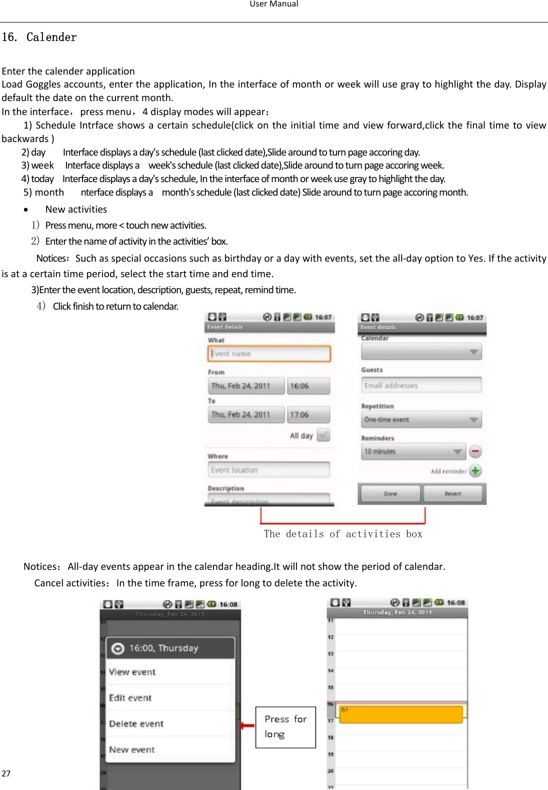 UserManual2716. Calender EnterthecalenderapplicationLoadGogglesaccounts,entertheapplication,Intheinterfaceofmonthorweekwillusegraytohighlighttheday.Displaydefaultthedateonthecurrentmonth. Intheinterface，pressmenu，4displaymodeswillappear：1)ScheduleIntrfaceshowsacertainschedule(clickontheinitialtimeandviewforward,clickthefinaltimetoviewbackwards)2)dayInterfacedisplaysaday&apos;sschedule(lastclickeddate),Slidearoundtoturnpageaccoringday.3)weekInterfacedisplaysaweek&apos;sschedule(lastclickeddate),Slidearoundtoturnpageaccoringweek.4)todayInterfacedisplaysaday&apos;sschedule,Intheinterfaceofmonthorweekusegraytohighlighttheday.5)monthnterfacedisplaysamonth&apos;sschedule(lastclickeddate)Slidearoundtoturnpageaccoringmonth.• Newactivities1) Pressmenu,more&lt;touchnewactivities.2) Enterthenameofactivityintheactivities’box.Notices：Suchasspecialoccasionssuchasbirthdayoradaywithevents,settheall‐dayoptiontoYes.Iftheactivityisatacertaintimeperiod,selectthestarttimeandendtime. 3)Entertheeventlocation,description,guests,repeat,remindtime.4) Clickfinishtoreturntocalendar. The details of activities box Notices：All‐dayeventsappearinthecalendarheading.Itwillnotshowtheperiodofcalendar.Cancelactivities：Inthetimeframe,pressforlongtodeletetheactivity.