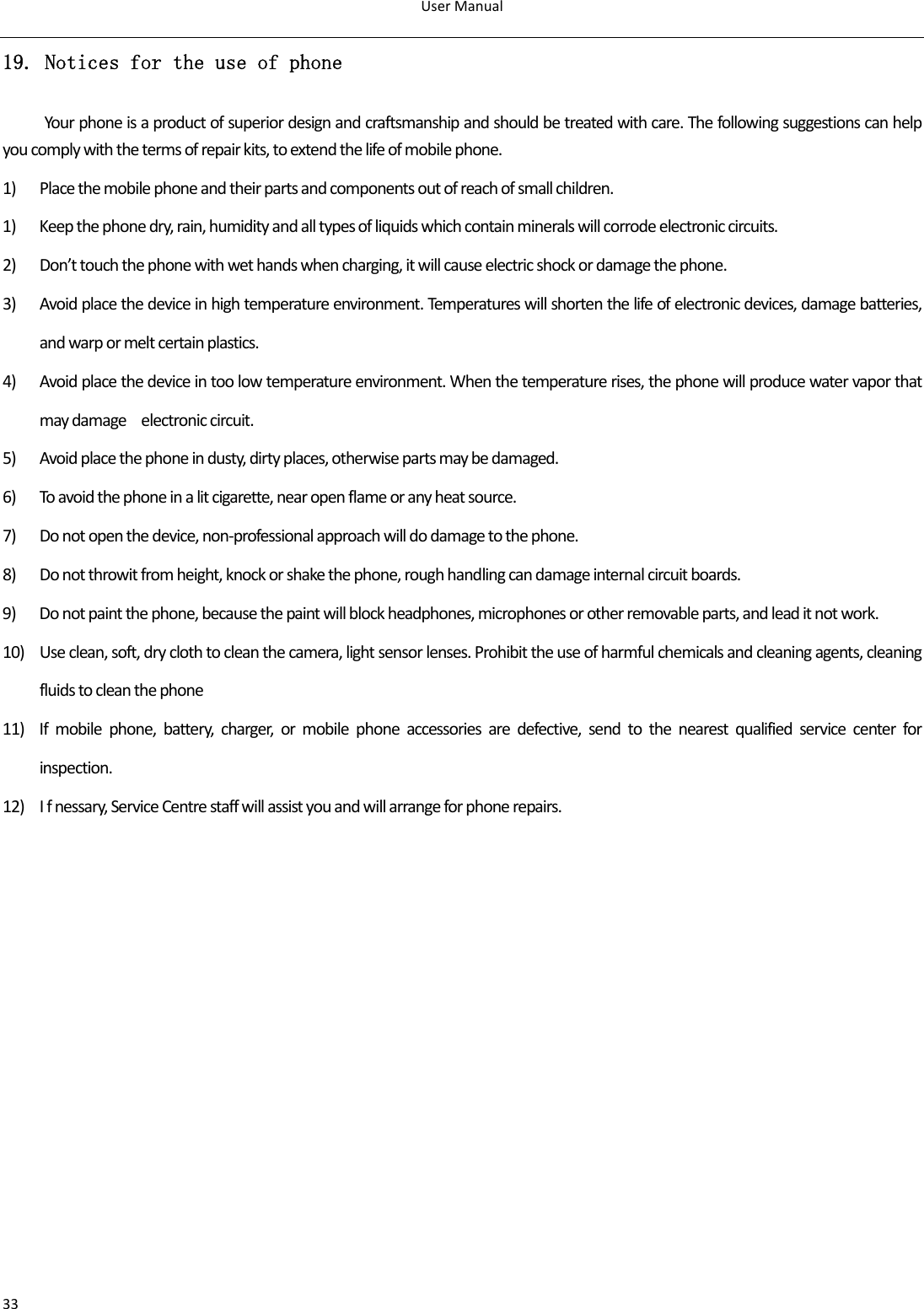 UserManual3319. Notices for the use of phone Yourphoneisaproductofsuperiordesignandcraftsmanshipandshouldbetreatedwithcare.Thefollowingsuggestionscanhelpyoucomplywiththetermsofrepairkits,toextendthelifeofmobilephone.1) Placethemobilephoneandtheirpartsandcomponentsoutofreachofsmallchildren.1) Keepthephonedry,rain,humidityandalltypesofliquidswhichcontainmineralswillcorrodeelectroniccircuits.2) Don’ttouchthephonewithwethandswhencharging,itwillcauseelectricshockordamagethephone.3) Avoidplacethedeviceinhightemperatureenvironment.Temperatureswillshortenthelifeofelectronicdevices,damagebatteries,andwarpormeltcertainplastics.4) Avoidplacethedeviceintoolowtemperatureenvironment.Whenthetemperaturerises,thephonewillproducewatervaporthatmaydamageelectroniccircuit.5) Avoidplacethephoneindusty,dirtyplaces,otherwisepartsmaybedamaged.6) Toavoidthephoneinalitcigarette,nearopenflameoranyheatsource.7) Donotopenthedevice,non‐professionalapproachwilldodamagetothephone.8) Donotthrowitfromheight,knockorshakethephone,roughhandlingcandamageinternalcircuitboards.9) Donotpaintthephone,becausethepaintwillblockheadphones,microphonesorotherremovableparts,andleaditnotwork.10) Useclean,soft,dryclothtocleanthecamera,lightsensorlenses.Prohibittheuseofharmfulchemicalsandcleaningagents,cleaningfluidstocleanthephone11) Ifmobilephone,battery,charger,ormobilephoneaccessoriesaredefective,sendtothenearestqualifiedservicecenterforinspection.12) Ifnessary,ServiceCentrestaffwillassistyouandwillarrangeforphonerepairs.