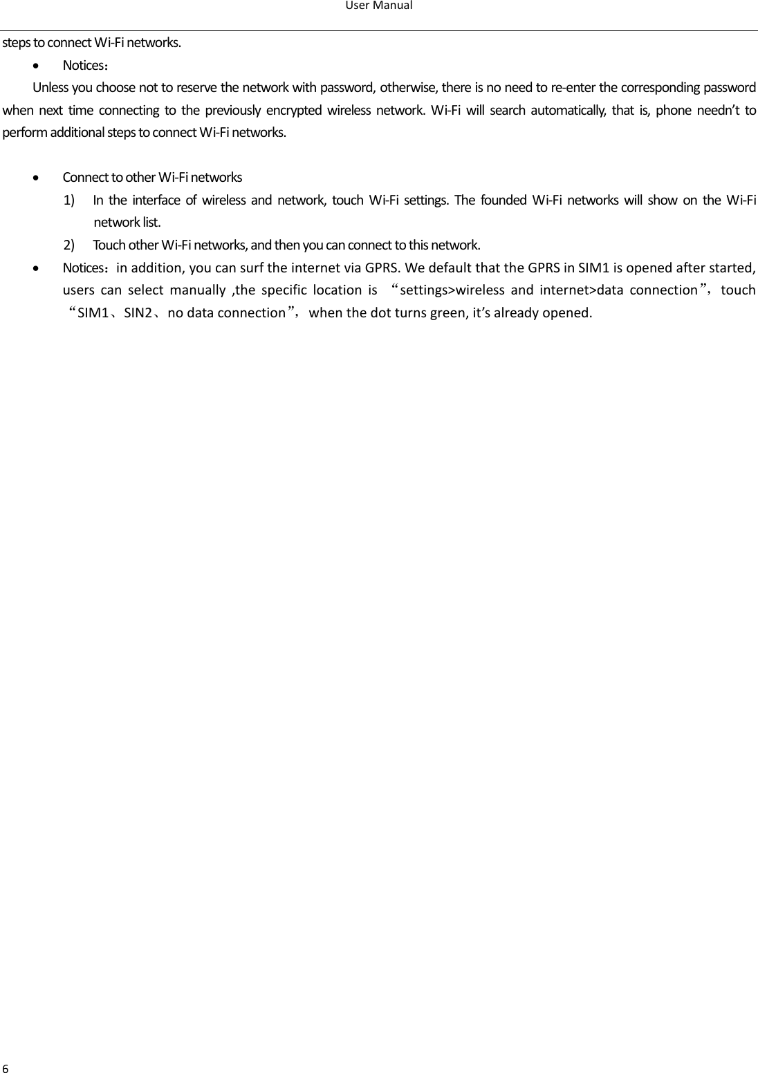 UserManual6stepstoconnectWi‐Finetworks.• Notices：Unlessyouchoosenottoreservethenetworkwithpassword,otherwise,thereisnoneedtore‐enterthecorrespondingpasswordwhennexttimeconnectingtothepreviouslyencryptedwirelessnetwork.Wi‐Fiwillsearchautomatically,thatis,phoneneedn’ttoperformadditionalstepstoconnectWi‐Finetworks.• ConnecttootherWi‐Finetworks1) Intheinterfaceofwirelessandnetwork,touchWi‐Fisettings.ThefoundedWi‐FinetworkswillshowontheWi‐Finetworklist.2) TouchotherWi‐Finetworks,andthenyoucanconnecttothisnetwork.• Notices：inaddition,youcansurftheinternetviaGPRS.WedefaultthattheGPRSinSIM1isopenedafterstarted,userscanselectmanually,thespecificlocationis“settings&gt;wirelessandinternet&gt;dataconnection”，touch“SIM1、SIN2、nodataconnection”，whenthedotturnsgreen,it’salreadyopened.